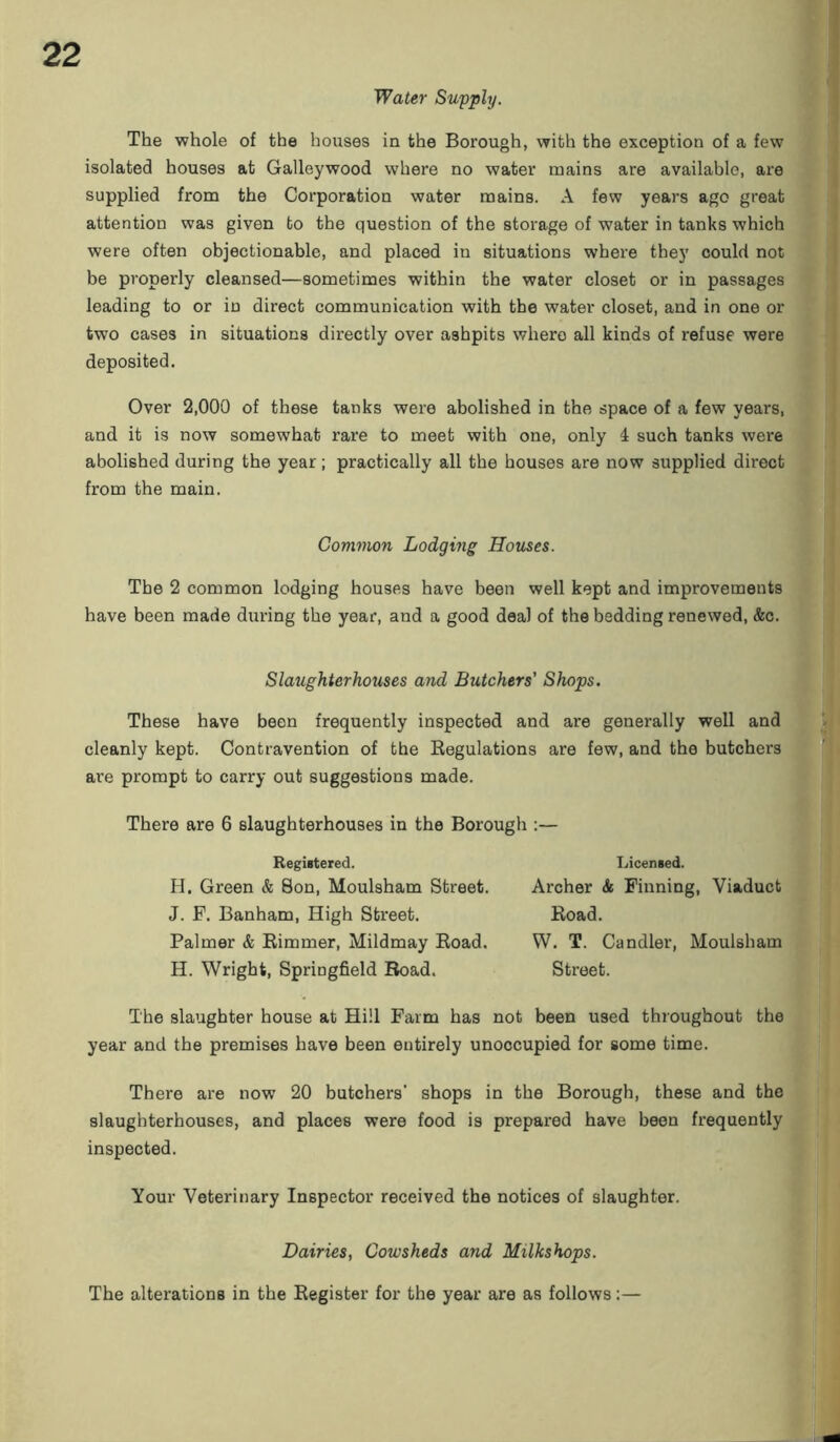 Water Supply. The whole of the houses in the Borough, with the exception of a few isolated houses at Galleywood where no water mains are available, are supplied from the Corporation water mains. A few years ago great attention was given to the question of the storage of water in tanks which were often objectionable, and placed in situations where they could not be properly cleansed—sometimes within the water closet or in passages leading to or in direct communication with the water closet, and in one or two cases in situations directly over ashpits where all kinds of refuse were deposited. Over 2,000 of these tanks were abolished in the space of a few years, and it is now somewhat rare to meet with one, only 4 such tanks were abolished during the year; practically all the houses are now supplied direct from the main. Common Lodging Houses. The 2 common lodging houses have been well kept and improvements have been made during the year, and a good deal of the bedding renewed, &c. Slaughterhouses and Butchers' Shops. These have been frequently inspected and are generally well and cleanly kept. Contravention of the Regulations are few, and the butchers are prompt to carry out suggestions made. There are 6 slaughterhouses in the Borough :— Registered. H. Green & Son, Moulsham Street. J. F. Banham, High Street. Palmer & Rimmer, Mildmay Road. H. Wright, Springfield Road. Licensed. Archer & Finning, Viaduct Road. W. T. Candler, Moulsham Street. The slaughter house at Hill Farm has not been used throughout the year and the premises have been entirely unoccupied for some time. There are now 20 butchers' shops in the Borough, these and the slaughterhouses, and places were food is prepared have been frequently inspected. Your Veterinary Inspector received the notices of slaughter. Dairies, Cowsheds and Milkshops. The alterations in the Register for the year are as follows:—