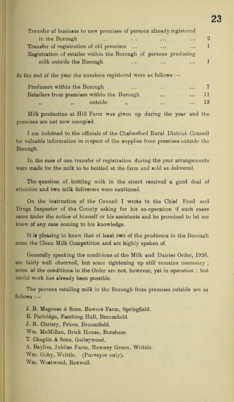 Transfer of business to new premises of persons already registered in the Borough ... . . ... ... 2 Transfer of registration of old premises ... ... ... 1 Registration of retailer within the Borough of persons producing milk outside the Borough ... ... ... 1 At the end of the year the numbers registered were as follows:— Producers within the Borough ... ... ... 7 Retailers from premises within the Borough ... ... 11 ,, „ outside „ ... ... 13 Milk production at Hill Farm was given up during the year and the premises are not now occupied. I am indebted to the officials of the Chelmsford Rural District Council for valuable information in respect of the supplies from premises outside the Borough. In the case of one transfer of registration during the year arrangements were made for the milk to be bottled at the farm and sold as delivered. The question of bottling milk in the street received a good deal of attention and two milk deliverers were cautioned. On the instruction of the Council I wrote to the Chief Food and Drugs Inspector of the County asking for his co-operation if such cases came under the notice of himself or his assistants and he promised to let me know of any case coming to his knowledge. It is pleasing to know that at least two of the producers in the Borough enter the Clean Milk Competition and are highly spoken of. Generally speaking the conditions of the Milk and Dairies Order, 1926, are fairly well observed, but some tightening up still remains necessary ; some of the conditions in the Order are not, however, yet in operation ; but useful work has already been possible. The persons retailing milk in the Borough from premises outside are as follows :— J. R. Magness & Sons. Bowers Farm, Springfield. R. Partridge, Patching Hall, Broomfield. J. N. Christy, Priors, Broomfield. Wm. McMillan, Brick House, Boreham. T. Chaplin Si Sons, Galleywood. A. Bayliss, Jubilee Farm, Newoey Green, Writtle. Wm. Goby, Writtle. (Purveyor only). Wm. Westwood, Roxwell.