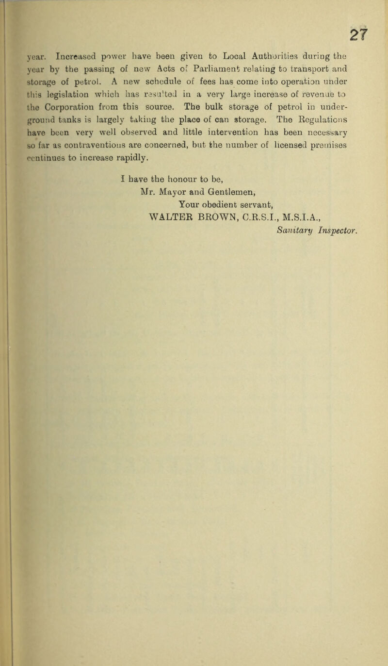year. Increased power have been given to Local Authorities during the year by the passing of new Acts of Parliament relating to transport and storage of petrol. A new schedule of fees has come into operation under this legislation which has resulted in a very large increase of revenue to the Corporation from this source. The bulk storage of petrol in under- ground tanks is largely taking the place of can storage. The Regulations have been very well observed and little intervention has been necessary so far as contraventions are concerned, but the number of licensed premises continues to increase rapidly. I have the honour to be, Mr. Mayor and Gentlemen, Your obedient servant, WALTER BROWN, C.R.S.I., M.S.I.A., Sanitary Inspector.