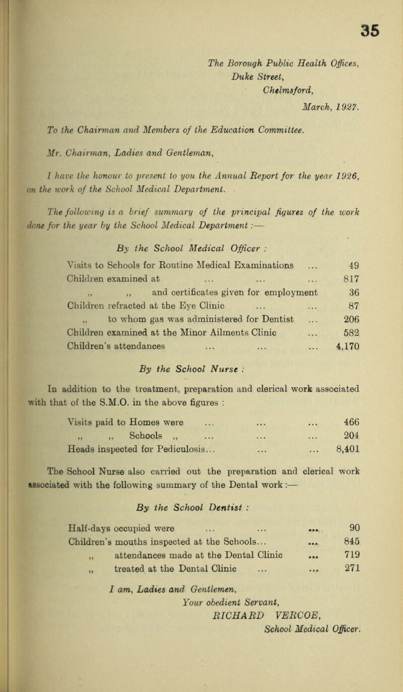 The Borough Public Health Offices, Duke Street, Chelmsford, March, 1927. To the Chairman and Members of the Education Committee. Mr. Chairman, Ladies and Gentleman, I have the honour to present to you the Annual Report for the year 1926, on the work of the School Medical Department. The following is a brief summary of the principal figures of the ivork done for the year by the School Medical Department:— By the School Medical Officer : Visits to Schools for Routine Medical Examinations ... 49 Children examined at ... ... ... 817 ,, ,, and certificates given for employment 36 Children refracted at the Eye Clinic ... ... 87 „ to whom gas was administered for Dentist ... 206 Children examined at the Minor Ailments Clinic ... 582 Children’s attendances ... ... ... 4,170 By the School Nurse : In addition to the treatment, preparation and clerical work associated with that of the S.M.O. in the above figures : Visits paid to Homes were ... ... ... 466 „ ,, Schools ,, ... ... ... 204 Heads inspected for Pediculosis... ... ... 8,401 The School Nurse also carried out the preparation and clerical work associated with the following summary of the Dental work:— By the School Dentist : Half-days occupied were ... ... ... 90 Children’s mouths inspected at the Schools... ... 845 „ attendances made at the Dental Clinic ... 719 „ treated at the Dental Clinic ... ... 271 I am, Ladies and Gentlemen, Your obedient Servant, RICHARD VERCOE, School Medical Officer.