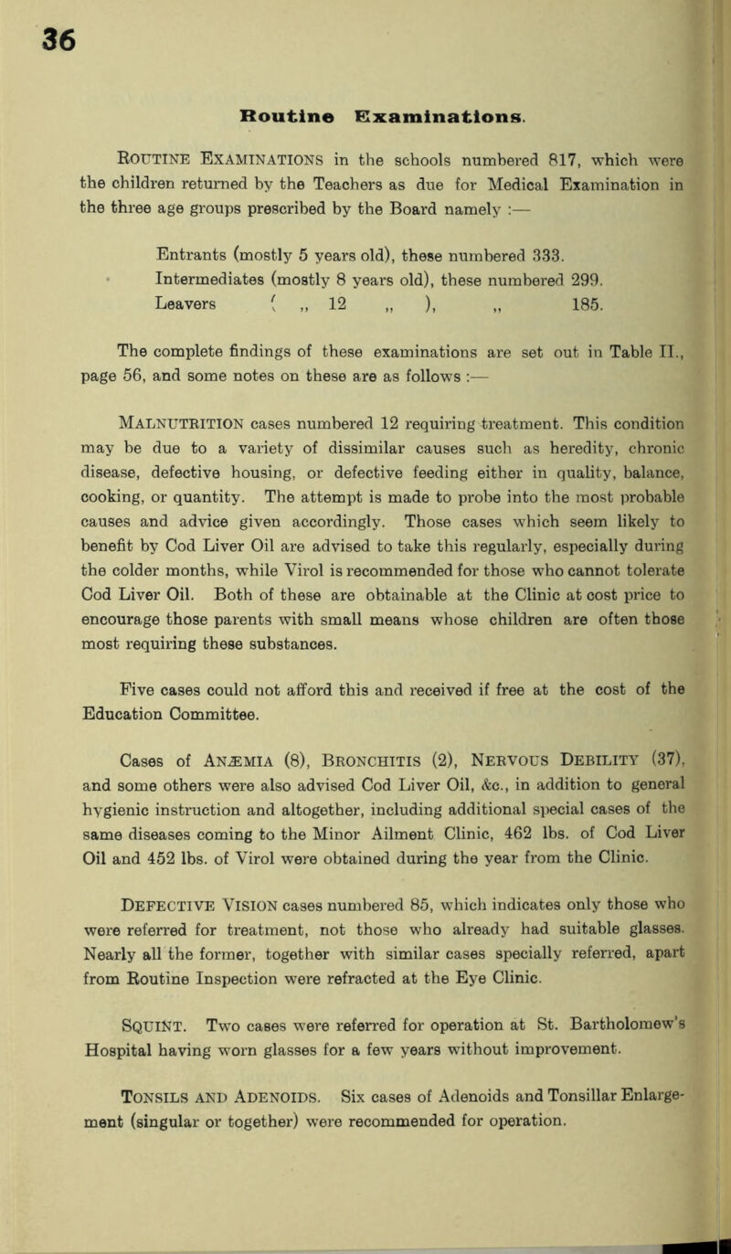Routine Examinations. Routine Examinations in the schools numbered 817, which were the children returned by the Teachers as due for Medical Examination in the three age groups prescribed by the Board namely :— Entrants (mostly 5 years old), these numbered 333. Intermediates (mostly 8 years old), these numbered 299. Leavers ( ,, 12 „ ), „ 185. The complete findings of these examinations are set out in Table II., page 56, and some notes on these are as follows :— Malnutrition cases numbered 12 requiring treatment. This condition may be due to a variety of dissimilar causes such as heredity, chronic disease, defective housing, or defective feeding either in quality, balance, cooking, or quantity. The attempt is made to probe into the most probable causes and advice given accordingly. Those cases which seem likely to benefit by Cod Liver Oil are advised to take this regularly, especially during the colder months, while Virol is recommended for those who cannot tolerate Cod Liver Oil. Both of these are obtainable at the Clinic at cost price to encourage those parents with small means whose children are often those most requiring these substances. Five cases could not afford this and received if free at the cost of the Education Committee. Cases of Anemia (8), Bronchitis (2), Nervous Debility (37), and some others were also advised Cod Liver Oil, &c., in addition to general hygienic instruction and altogether, including additional special cases of the same diseases coming to the Minor Ailment Clinic, 462 lbs. of Cod Liver Oil and 452 lbs. of Virol were obtained during the year from the Clinic. Defective Vision cases numbered 85, which indicates only those who were referred for treatment, not those who already had suitable glasses. Nearly all the former, together with similar cases specially referred, apart from Routine Inspection were refracted at the Eye Clinic. SQUINT. Two cases were referred for operation at St. Bartholomew’s Hospital having worn glasses for a few years without improvement. Tonsils and Adenoids. Six cases of Adenoids and Tonsillar Enlarge- ment (singular or together) were recommended for operation.