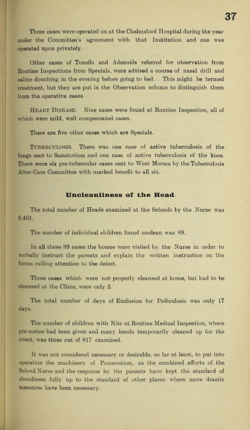 Three cases were operated on at the Chelmsford Hospital during the year under the Committee’s agreement with that Institution and one was operated upon privately. Other cases of Tonsils and Adenoids referred for observation from Routine Inspections from Specials, were advised a course of nasal drill and saline douching in the evening' before going to bed. This might be termed treatment, hut they are put in the Observation column to distinguish them from the operative cases. Heart Disease. Nine cases were found at Routine Inspection, all of which were mild, well compensated cases. There are five other cases which are Specials. TUBERCULOSIS. There was one case of active tuberculosis of the lungs sent to Sanatorium and one case of active tuberculosis of the knee. There were six pre-tubercular cases sent to West Mersea by the Tuberculosis After-Care Committee with marked benefit to all six. Uncleanliness of the Head The total number of Heads examined at the Schools by the Nurse was 8,401. The number of individual children found unclean was 89. In all these 89 cases the homes were visited by the Nurse in order to verbally instruct the parents and explain the written instruction on the forms calling attention to the defect. Those cases which were not properly cleansed at home, but had to be cleansed at the Clinic, were only 2. The total number of days of Exclusion for Pediculosis was only 17 days. The number of children with Nits at Routine Medical Inspection, where pre-notice had been given and many heads temporarily cleaned up for the event, was three out of 817 examined. It was not considered necessary or desirable, so far at least, to put into operation tbe machinery of Prosecution, as the combined efforts of the School Nurse and the response by the parents have kept the standard of cleanliness fully up to the standard of other places where more drastic measures have been necessary.