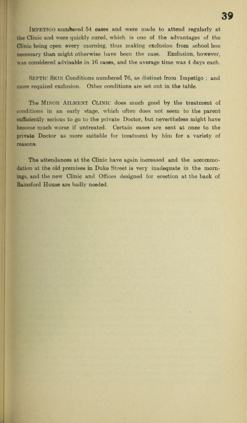 IMPETIGO numbered 54 cases and were made to attend regularly at the Clinic and were quickly cured, which is one of the advantages of the Clinic being open every morning, thus making exclusion from school less necessary than might otherwise have been the case. Exclusion, however, was considered advisable in 16 cases, and the average time was 4 days each. SEPTIC Skin Conditions numbered 76, as distinct from Impetigo ; and more required exclusion. Other conditions are set out in the table. The Minor Ailment Clinic does much good by the treatment of conditions in an early stage, which often does not seem to the parent sufficiently serious to go to the private Doctor, but nevertheless might have become much worse if untreated. Certain cases are sent at once to the private Doctor as more suitable for treatment by him for a variety of reasons. The attendances at the Clinic have again increased and the accommo- dation at the old premises in Duke Street is very inadequate in the morn- ings, and the new Clinic and Offices designed for erection at the back of Rainsford House are badly needed.