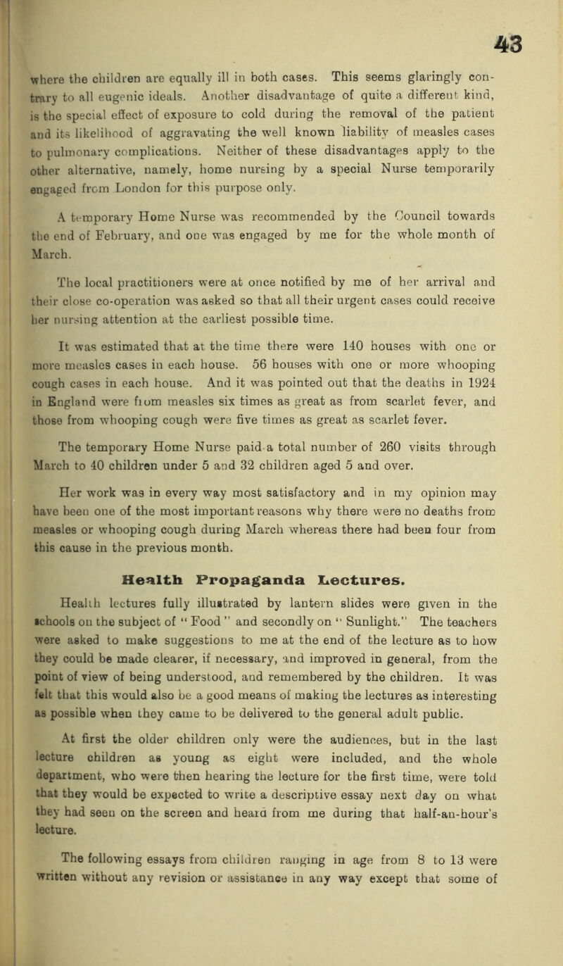 where the children are equally ill in both cases. This seems glaringly con- trary to all eugenic ideals. Another disadvantage of quite a different kind, is the special effect of exposure to cold during the removal of the patient and its likelihood of aggravating the well known liability of measles cases to pulmonary complications. Neither of these disadvantages apply to the other alternative, namely, home nursing by a special Nurse temporarily engaged from London for this purpose only. A temporary Home Nurse was recommended by the Council towards the end of February, and one was engaged by me for the whole month of March. The local practitioners were at once notified by me of her arrival and their close co-operation was asked so that all their urgent cases could receive her nursing attention at the earliest possible time. It was estimated that at the time there were 140 houses with one or more measles cases in each house. 56 houses with one or more whooping cough cases in each house. And it was pointed out that the deaths in 1924 in England were fiom measles six times as great as from scarlet fever, and those from whooping cough were five times as great as scarlet fever. The temporary Home Nurse paid a total number of 260 visits through March to 40 children under 5 and 32 children aged 5 and over. Her work was in every way most satisfactory and in my opinion may have been one of the most important reasons why there were no deaths from measles or whooping cough during March whereas there had been four from this cause in the previous month. Health Propaganda Lectures. Health lectures fully illustrated by lantern slides were given in the schools on the subject of “ Food ” and secondly on “ Sunlight.” The teachers were asked to make suggestions to me at the end of the lecture as to how they could be made clearer, if necessary, and improved in general, from the point of view of being understood, and remembered by the children. It was felt that this would also be a good means of making the lectures as interesting as possible when they came to be delivered to the general adult public. At first the older children only were the audiences, but in the last lecture children as young as eight were included, and the whole department, who were then hearing the lecture for the first time, were told that they would be expected to write a descriptive essay next day on what they had seen on the screen and heard from me during that half-an-hour’s lecture. The following essays from children ranging in age from 8 to 13 were written without any revision or assistance in any way except that some of