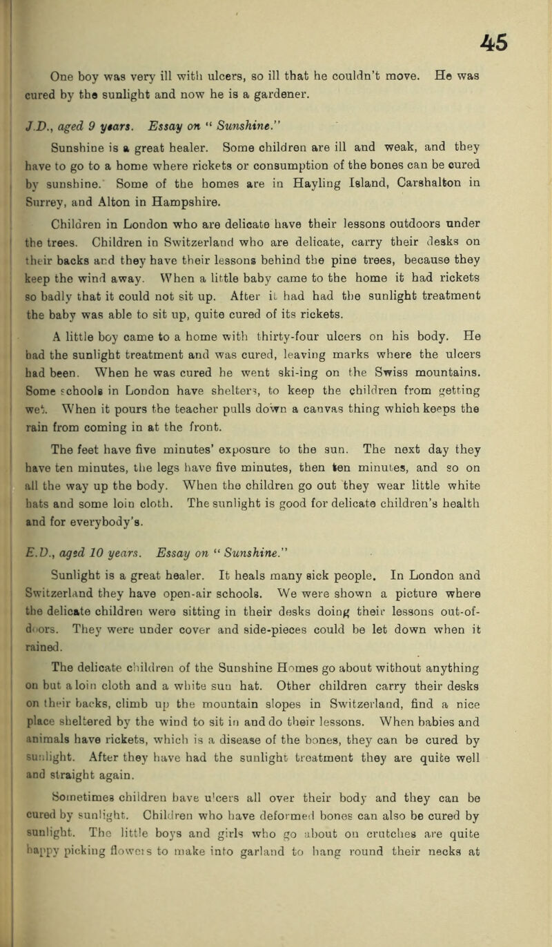 One boy was very ill with ulcers, so ill that he couldn’t move. He was cured by the sunlight and now he is a gardener. J.D., aged 9 years. Essay on “ Sunshine. Sunshine is a great healer. Some children are ill and weak, and they have to go to a home where rickets or consumption of the bones can be cured by sunshine. Some of the homes are in Hayling Island, Carshalton in Surrey, and Alton in Hampshire. Children in London who are delicate have their lessons outdoors under the trees. Children in Switzerland who are delicate, carry their desks on their backs and they have their lessons behind the pine trees, because they keep the wind away. When a little baby came to the home it had rickets so badly that it could not sit up. After it had had the sunlight treatment the baby was able to sit up, quite cured of its rickets. A little boy came to a home with thirty-four ulcers on his body. He bad the sunlight treatment and was cured, leaving marks where the ulcers had been. When he was cured he went ski-ing on the Swiss mountains. Some schools in London have shelter?, to keep the children from getting wet. When it pours the teacher pulls down a canvas thing which keeps the rain from coming in at the front. The feet have five minutes’ exposure to the sun. The next day they have ten minutes, the legs have five minutes, then ten minutes, and so on all the way up the body. When the children go out they wear little white hats and some loin cloth. The sunlight is good for delicate children’s health and for everybody’s. E.D., aged 10 years. Essay on “ Sunshine. Sunlight is a great healer. It heals many sick people. In London and Switzerland they have open-air schools. We were shown a picture where the delicate children were sitting in their desks doing their lessons out-of- d<>ors. They were under cover and side-pieces could be let down when it rained. The delicate children of the Sunshine Homes go about without anything on but a loin cloth and a white suu hat. Other children carry their desks on their backs, climb up the mountain slopes in Switzerland, find a nice place sheltered by the wind to sit in and do their lessons. When babies and animals have rickets, which is a disease of the bones, they can be cured by sunlight. After they have had the sunlight treatment they are quite well and straight again. Sometimes children have u'cers all over their body and they can be cured by sunlight. Children who have deformed bones can also be cured by sunlight. The little boys and girls who go about on crutches are quite happy picking floweis to make info garland to hang round their necks at