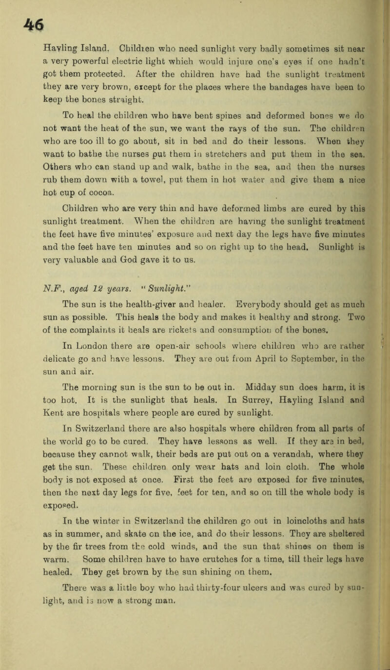 Hayling Island. Childien who need sunlight very badly sometimes sit near a very powerful electric light which would injure one’s eyes if one hadn’t got them protected. After the children have had the sunlight treatment they are very brown, except for the places where the bandages have been to keep the bones straight. To heal the children who have bent spines and deformed bones we do not want the heat of the sun, we want the rays of the sun. The children who are too ill to go about, sit in bed and do their lessons. When they want to bathe the nurse3 put them in stretchers and put them in the sea. Others who can stand up and walk, bathe in the sea, and then the nurses rub them dowm with a towel, put them in hot water and give them a nice hot cup of cocoa. Children who are very thin and have deformed limbs are cured by this sunlight treatment. When the children are having the sunlight treatment the feet have five minutes’ exposure and next day the legs have five minutes and the feet have ten minutes and so on right up to the head. Sunlight is very valuable and God gave it to us. N.F., aged 12 years. “ Sunlight.” The sun is the health-giver and healer. Everybody should get as much sun as possible. This heals the body and makes it healthy and strong. Two of the complaints it heals are rickets and consumption of the bones. In London there are open-air schools where children who are rather delicate go and have lessons. They are out from April to September, in the sun and air. The morning sun is the sun to be out in. Midday sun does harm, it is too hot. It is the sunlight that heals. In Surrey, Ilayling Island and Kent are hospitals where people are cured by sunlight. In Switzerland there are also hospitals where children from all parts of the world go to be cured. They have lessons as well. If they are in bed, because they cannot walk, their beds are put out on a verandah, where they get the sun. These children only wear hats and loin cloth. The whole body is not exposed at once. First the feet are exposed for five minutes, then the next day legs for five, feet for ten, and so on till the whole body is exposed. In the winter in Switzerland the children go out in loincloths and hats as in summer, and skate on the ice, and do their lessons. They are sheltered by the fir trees from the cold winds, and the sun that shines on them is warm. Some children have to have crutches for a time, till their legs have healed. They get brown by the sun shining on them. There was a little boy who had thirty-four ulcers and was cured by sun- light, and is now a strong man,