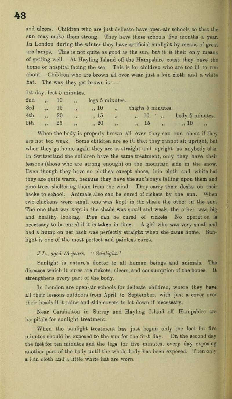 and ulcers. Children who are just delicate have open-air schools so that the sun may make them strong. They have these schools five months a year. In London during the winter they have artificial sunlight by means of great arc lamps. This is not quite as good as the sun, but it is their only means of getting well. At Hayling Island off the Hampshire coast they have the home or hospital facing the sea. This is for children who are too ill to run about. Children who are brown all over wear just a loin cloth and a white hat. The way they get brown is :— 1st day, feet 5 minutes. 2nd „ io legs 5 minutes. 3rd „ 15 „ io thighs 5 minutes. 4th >> 20 ,, „ 15 „ io • „ body 5 minutes. 5th „ 25 „ 20 15 „ io When the body is properly brown all over they can run about if they are not too weak. Some children are so ill that they cannot sit upright, but when they go home again they are as straight and upright as anybody else. In Switzerland the children have the same treatment, only they have their lessons (those who are strong enough) on the mountain side in the snow. Even though they have no clothes except shoes, loin cloth and white hat they are quite warm, because they have the sun’s rays falling upon them and pine trees sheltering them from the wind. They carry their desks on their backs to school. Animals also can be cured of rickets by the sun. When two chickens were small one was kept in the shade the other in the sun. The one that was kept in the shade was small and weak, the other was big and healthy looking. Pigs can be cured of rickets. No operation is necessary to be cured if it is taken in time. A girl who was very small and had a hump on her back was perfectly straight when she came home. Sun- light is one of the most perfect and painless cures. J.L., aged 13 years, “ Sunlight.” Sunlight is nature’s doctor to all human beings and animals. The diseases which it cures are rickets, ulcers, and consumption of the bones. It strengthens every part of the body. In London are open-air schools for delicate children, where they have all their lessons outdoors from April to September, with just a cover over their heads if it rains and side covers to let down if necessary. Near Carsbalton in Surrey and Hayling Island off Hampshire are hospitals for sunlight treatment. W’hen the sunlight treatment has just begun only the feet for five minutes should be exposed to the sun for the first day. On the second day the feet for ten minutes aud the legs for five minutes, every day exposing another part of the body until the whole body has been exposed. Then only a loin cloth and a little white hat are worn.