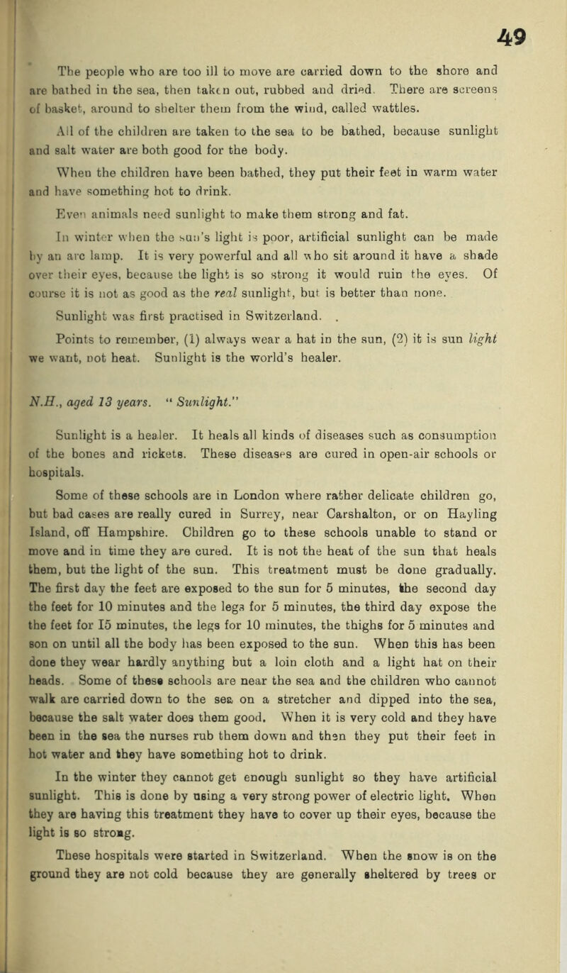 The people who are too ill to move are carried down to the shore and are bathed in the sea, then taken out, rubbed and dried. There are screens of basket, around to shelter them from the wind, called wattles. All of the children are taken to the sea to be bathed, because sunlight and salt water are both good for the body. Wheu the children have been bathed, they put their feet in warm water and have something hot to drink. Even animals need sunlight to make them strong and fat. In winter when the sun’s light is poor, artificial sunlight can be made by an arc lamp. It is very powerful and all ubo sit around it have a shade over their eyes, because the light is so strong it would ruin the eyes. Of course it is not as good as the real sunlight, but is better than none. Sunlight was first practised in Switzerland. . Points to remember, (1) always wear a hat in the sun, (2) it is sun light we want, not heat. Sunlight is the world’s healer. N.H., aged 13 years. “ Sunlight.” Sunlight is a healer. It heals all kinds of diseases such as consumption of the bones and rickets. These diseases are cured in open-air schools or hospitals. Some of these schools are in London where rather delicate children go, but bad cases are really cured in Surrey, near Carshalton, or on Hayling Island, off Hampshire. Children go to these schools unable to stand or move and in time they are cured. It is not the heat of the sun that heals them, but the light of the sun. This treatment must be done gradually. The first day the feet are exposed to the sun for 5 minutes, the second day the feet for 10 minutes and the legs for 5 minutes, the third day expose the the feet for 15 minutes, the legs for 10 minutes, the thighs for 5 minutes and son on until all the body has been exposed to the sun. When this has been done they wear hardly anything but a loin cloth and a light hat on their heads. Some of these schools are near the sea and the children who cannot walk are carried down to the sea on a stretcher and dipped into the sea, because the salt water does them good. When it is very cold and they have been in the sea the nurses rub them down and then they put their feet in hot water and they have something hot to drink. In the winter they cannot get enough sunlight so they have artificial sunlight. This is done by nsing a very strong power of electric light. Wheu they are having this treatment they have to cover up their eyes, because the light is so stroag. These hospitals were started in Switzerland. When the snow is on the ground they are not cold because they are generally sheltered by trees or