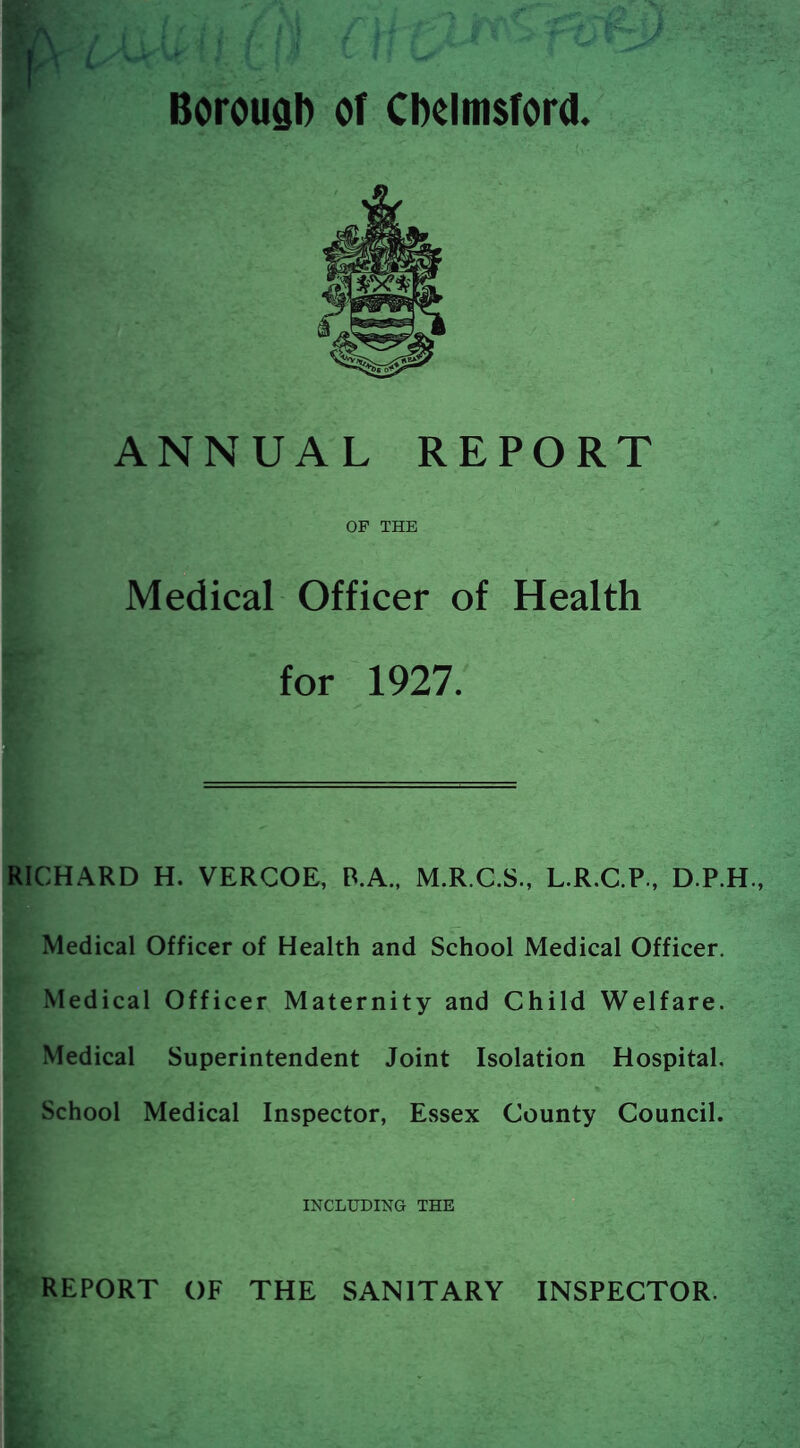 Borougl) or Cbelmsford. ANNUAL REPORT OF THE Medical Officer of Health for 1927. RICHARD H. VERCOE, P.A., M.R.C.S., L.R.C.P., D.P.H., Medical Officer of Health and School Medical Officer. Medical Officer Maternity and Child Welfare. Medical Superintendent Joint Isolation Hospital. School Medical Inspector, Essex County Council. INCLUDING THE REPORT OF THE SANITARY INSPECTOR.