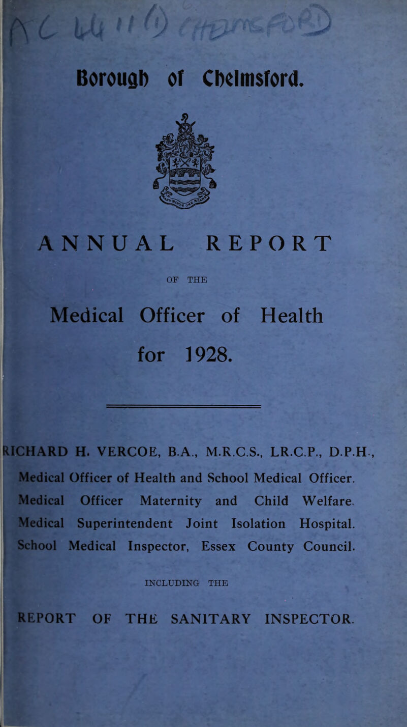 Borougb of Chelmsford. ANNUAL REPORT OP THE Medical Officer of Health for 1928. RICHARD H. VERCOE, B.A., M.R.C.S., LR.C.P., D.P.H , Medical Officer of Health and School Medical Officer. Medical Officer Maternity and Child Welfare. Medical Superintendent Joint Isolation Hospital. School Medical Inspector, Essex County Council. INCLUDING THE REPORT OF THE SANITARY INSPECTOR. 1