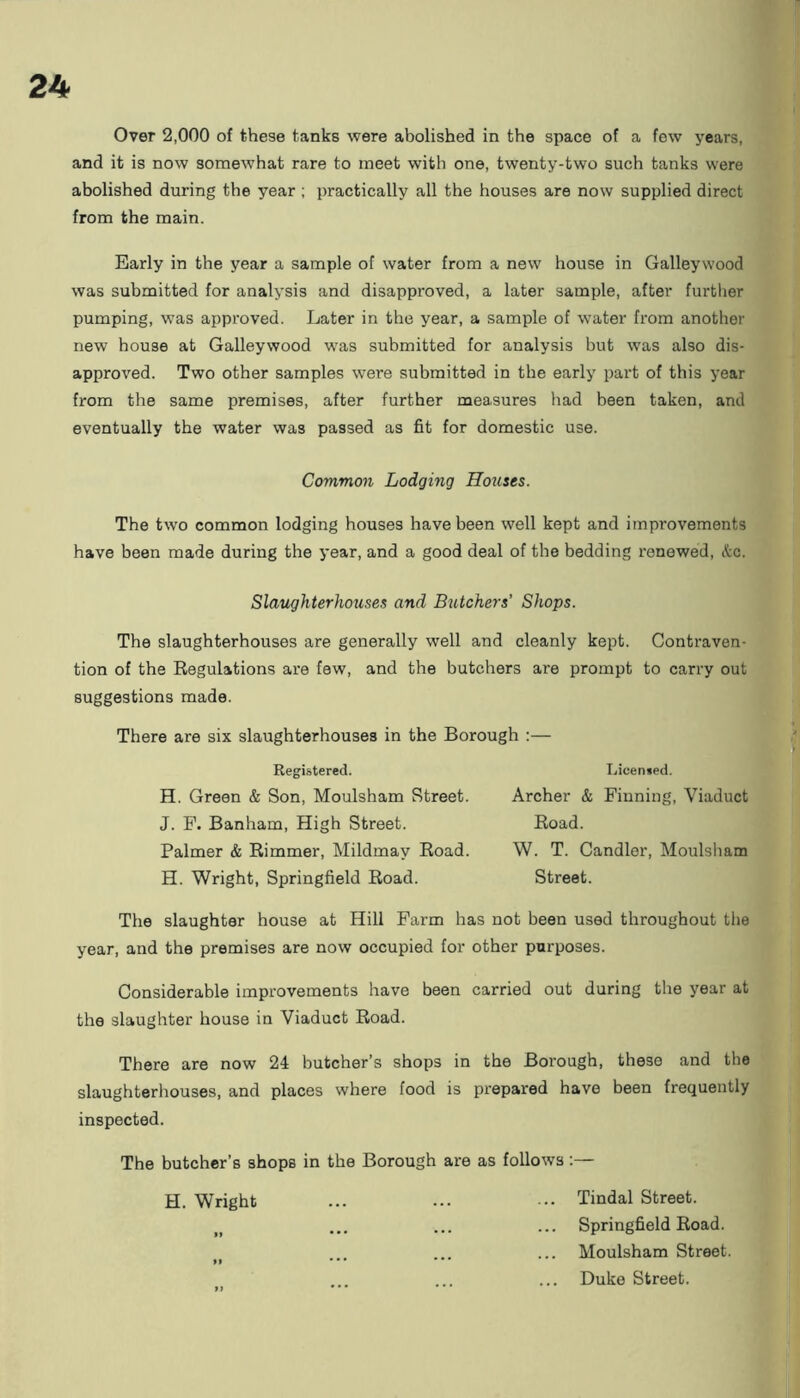 Over 2,000 of these tanks were abolished in the space of a few years, and it is now somewhat rare to meet with one, twenty-two such tanks were abolished during the year ; practically all the houses are now supplied direct from the main. Early in the year a sample of water from a new house in Galleywood was submitted for analysis and disapproved, a later sample, after further pumping, was approved. Later in the year, a sample of water from another new house at Galleywood was submitted for analysis but was also dis- approved. Two other samples were submitted in the early part of this year from the same premises, after further measures had been taken, and eventually the water was passed as fit for domestic use. Common Lodging Houses. The two common lodging houses have been well kept and improvements have been made during the year, and a good deal of the bedding renewed, etc. Slaughterhouses and Butchers' Shops. The slaughterhouses are generally well and cleanly kept. Conti-aven- tion of the Regulations are few, and the butchers are prompt to carry out suggestions made. There are six slaughterhouses in the Borough :— Registered. H. Green & Son, Moulsham Street. J. F. Banham, High Street. Palmer & Rimmer, Mildmav Road. H. Wright, Springfield Road. Licensed. Archer & Finning, Viaduct Road. W. T. Candler, Moulsham Street. The slaughter house at Hill Farm has not been used throughout the year, and the premises are now occupied for other purposes. Considerable improvements have been carried out during tire year at the slaughter house in Viaduct Road. There are now 24 butcher’s shops in the Borough, these and the slaughterhouses, and places where food is prepared have been frequently inspected. The butcher’s shops in the Borough are as follows:— H. Wright ... ... ... Tindal Street. Springfield Road. Moulsham Street. »» * * * ... ... ... Duke Street.