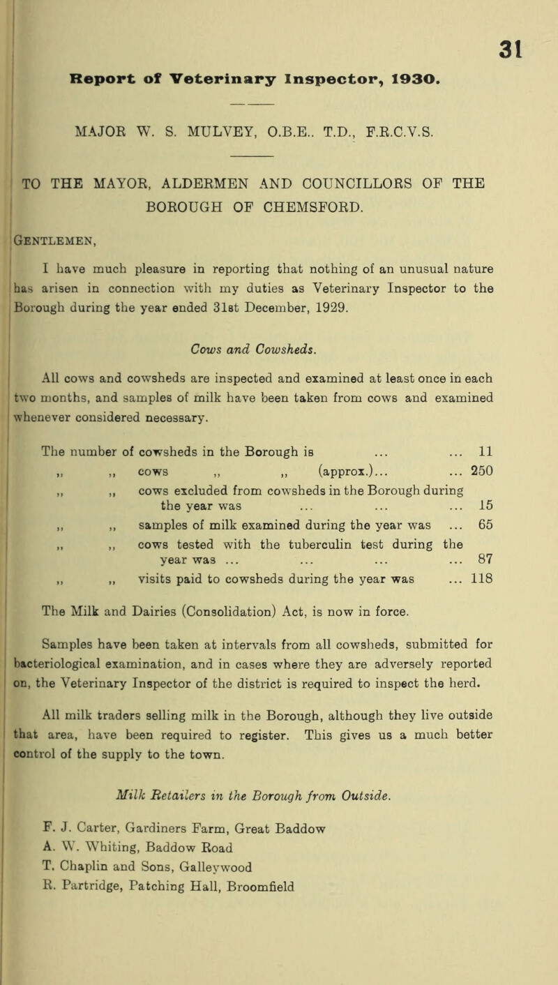 MAJOR W. S. MULVEY. O.B.E.. T.D., F.R.C.V.S. TO THE MAYOR, ALDERMEN AND COUNCILLORS OF THE BOROUGH OF CHEMSFORD. Gentlemen, I have much pleasure in reporting that nothing of an unusual nature has arisen in connection with my duties as Veterinary Inspector to the Borough during the year ended Slat December, 1929. Cows and Cowsheds. All cows and cowsheds are inspected and examined at least once in each two months, and samples of milk have been taken from cows and examined whenever considered necessary. The number of cowsheds in the Borough is ... ... 11 „ ,, cows ,, ,, (approx.)... ... 250 „ ,, cows excluded from cowsheds in the Borough during the year was ... ... ... 15 ,, ,, samples of milk examined during the year was ... 65 „ ,, cows tested with the tuberculin test during the year was ... ... ... ... 87 „ ,, visits paid to cowsheds during the year was ... 118 The Milk and Dairies (Consolidation) Act, is now in force. Samples have been taken at intervals from all cowsheds, submitted for bacteriological examination, and in cases where they are adversely reported on, the Veterinary Inspector of the district is required to inspect the herd. All milk traders selling milk in the Borough, although they live outside that area, have been required to register. This gives us a much better control of the supply to the town. Milk Retailers in the Borough from Outside. F. J. Carter, Gardiners Farm, Great Baddow A. \V. Whiting, Baddow Road T. Chaplin and Sons, Galleywood R. Partridge, Patching Hall, Broomfield