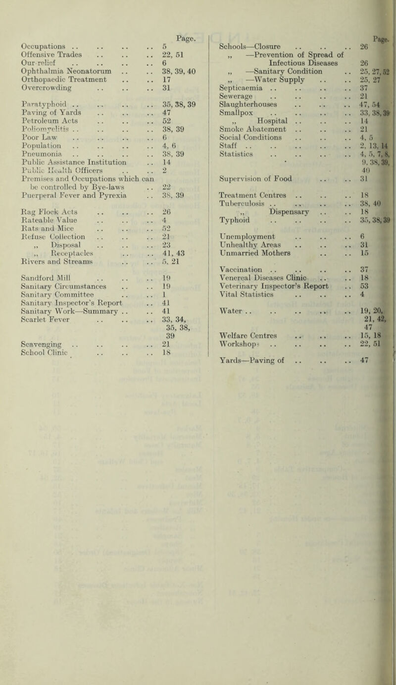 Occupations .. Offensive Trades Our relief Ophthalmia Neonatorum Orthopaedic Treatment Overcrowding Paratyphoid Paving of Yards Petroleum Acts Poliomyelitis Poor Law- Population Pneumonia Public Assistance Institution Public Health Officers Premises and Occupations which cai be controlled by Bye-laws Puerperal Fever and Pyrexia Rag Flock Acts Rateable Value Rats and Mice Refuse Collection ,, Disposal ,, Receptacles Rivers and Streams Sandford Mill Sanitary Circumstances Sanitary Committee Sanitary Inspector’s Report Sanitary Work—Summary .. Scarlet Fever Scavenging School Clinic Page. ■‘age- 5 Schools—Closure 26 22, 51 „ —Prevention of Spread of 6 Infectious Diseases 26 38, 39, 40 „ —Sanitary Condition 25. 27,52 17 „ —Water Supply 25. 27 31 Septicaemia 37 Sewerage 21 35, 38, 39 Slaughterhouses 47, 54 47 Smallpox 33. 38,39 52 „ Hospital .. 14 38, 39 Smoke Abatement 21 6 Social Conditions 4. 5 , 4, 6 Staff 2, 13. 14 38, 39 Statistics 4, 5, 7, 8. 14 9. 38, 39, 2 40 Supervision of Food 31 22 38, 39 Treatment Centres 18 Tuberculosis .. 38. 40 26 „ Dispensary 18 4 Typhoid 35, 38,39 21 Unemployment 6 23 Unhealthy Areas 31 41, 43 Unmarried Mothers 15 5. 21 Vaccination .. 37 19 Venereal Diseases Clinic 18 19 Veterinary Inspector’s Report 53 1 Vital Statistics 4 41 41 Water .. 19, 20, 33, 34, 21, 42, 35, 38, 47 39 Welfare Centres 15, 18 21 Workshops 22, 51 18 Yards—Paving of 47