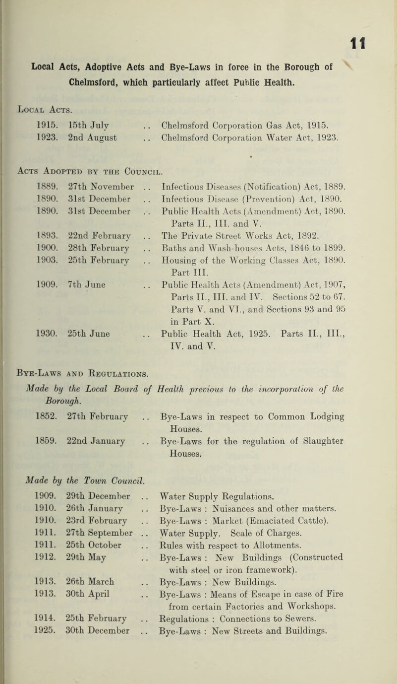 Chelmsford, which particularly affect Public Health. 11 Local Acts. 1915. 15th July Chelmsford Corporation Gas Act, 1915. 1923. 2nd August Chelmsford Corporation Water Act, 1923. Acts Adopted by the Council. 1889. 27th November .. Infectious Diseases (Notification) Act, 1889. 1890. 31st December Infectious Disease (Prevention) Act, 1890. 1890. 31st December Public Health Acts (Amendment) Act, 1890. Parts II., III. and V. 1893. 22nd February The Private Street Works Act, 1892. 1900. 28th February Baths and Wash-houses Acts, 1846 to 1899. 1903. 25th February Housing of the Working Classes Act, 1890. Part III. 1909. 7th June Public Health Acts (Amendment) Act, 1907, Parts II., III. and IV. Sections 52 to 67. Parts V. and VI., and Sections 93 and 95 in Part X. 1930. 25th June Public Health Act, 1925. Parts II., III., IV. and V. Bye-Laws and Regulations. Made by the Local Board of Health previous to the incorporation of the Borough. 1852. 27th February Bye-Laws in respect to Common Lodging Houses. 1859. 22nd January Bye-Laws for the regulation of Slaughter Houses. Made by the Town Council. 1909. 29th December Water Supply Regulations. 1910. 26th January Bye-Laws : Nuisances and other matters. 1910. 23rd February Bye-Laws : Market (Emaciated Cattle). 1911. 27th September .. Water Supply. Scale of Charges. 1911. 25th October Rules with respect to Allotments. 1912. 29th May Bye-Laws : New Buildings (Constructed with steel or iron framework). 1913. 26th March Bye-Laws : New Buildings. 1913. 30th April Bye-Laws : Means of Escape in case of Fire from certain Factories and Workshops. 1914. 25th February Regulations : Connections to Sewers. 1925. 30th December Bye-Laws : New Streets and Buildings.