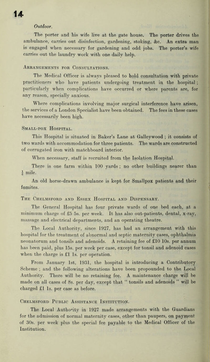 u Outdoor. The porter and his wife live at the gate house. The porter drives the ambulance, carries out disinfection, gardening, stoking, &c. An extra man is engaged when necessary for gardening and odd jobs. The porter’s wife carries out the laundry work with one daily help. Arrangements for Consultations. The Medical Officer is always pleased to hold consultation with private practitioners who have patients undergoing treatment in the hospital ; particularly when complications have occurred or where parents are, for any reason, specially anxious. Where complications involving major surgical interference have arisen, the services of a London Specialist have been obtained. The fees in these cases have necessarily been high. Small-pox Hospital. This Hospital is situated in Baker’s Lane at Galleywood ; it consists of two wards with accommodation for three patients. The wards are constructed of corrugated iron with matchboard interior. When necessary, staff is recruited from the Isolation Hospital. There is one farm within 100 yards ; no other buildings nearer than J mile. An old horse-drawn ambulance is kept for Smallpox patients and their fomites. The Chelmsford and Essex Hospital and Dispensary. The General Hospital has four private wards of one bed each, at a minimum charge of £5 5s. per week. It has also out-patients, dental, x-ray, massage and electrical departments, and an operating theatre. The Local Authority, since 1927, has had an arrangement with this hospital for the treatment of abnormal and septic maternity cases, ophthalmia neonatorum and tonsils and adenoids. A retaining fee of £10 10s. per annum has been paid, plus 15s. per week per case, except for tonsil and adenoid cases when the charge is £1 Is. per operation. From January 1st, 1931, the hospital is introducing a Contributory Scheme ; and the following alterations have been propounded to the Local Authority. There will be no retaining fee. A maintenance charge will be made on all cases of 8s. per day, except that “ tonsils and adenoids ” will be charged £1 Is. per case as before. Chelmsford Public Assistance Institution. The Local Authority in 1927 made arrangements with the Guardians for the admission of normal maternity cases, other than paupers, on payment of 30s. per week plus the special fee payable to the Medical Officer of the Institution.