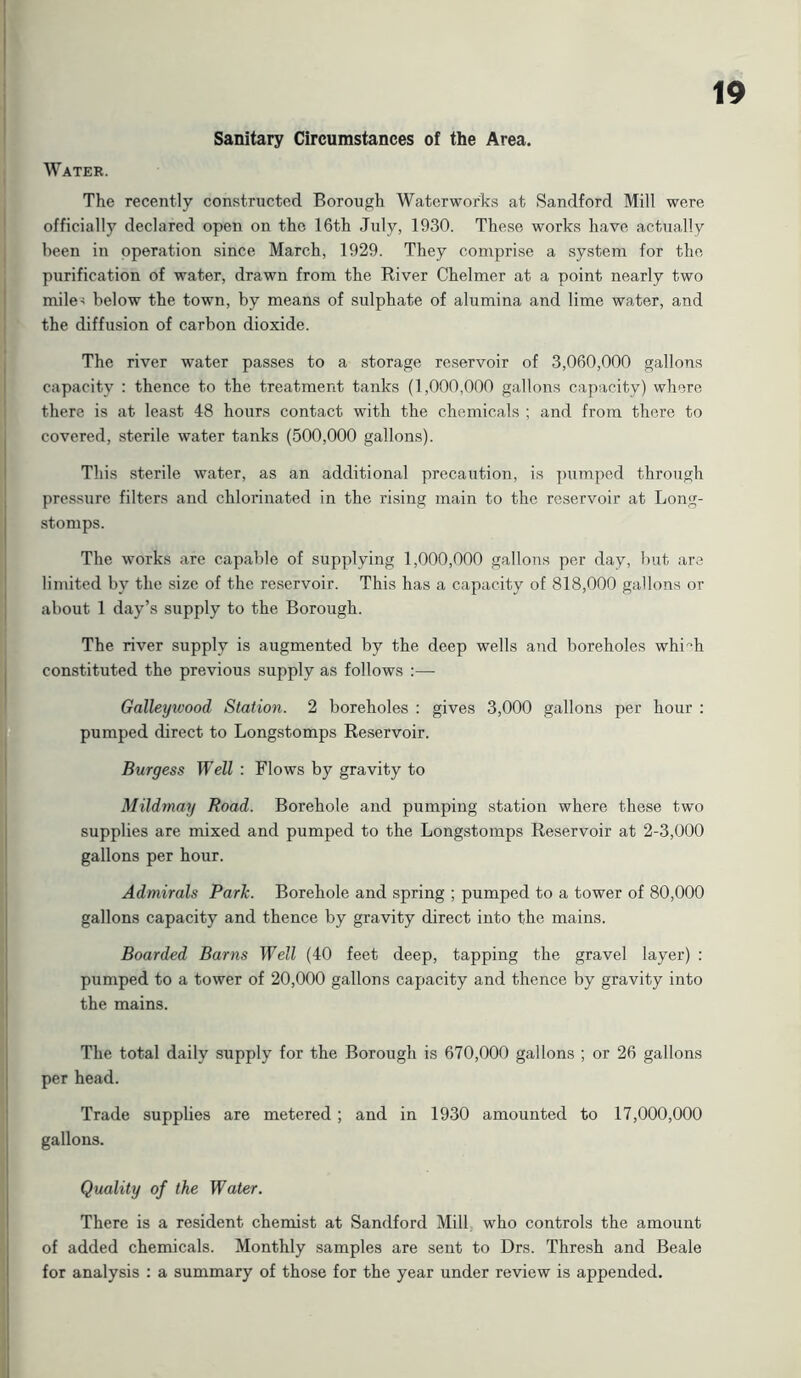 Sanitary Circumstances of the Area. Water. The recently constructed Borough Waterworks at Sandford Mill were officially declared open on the 16th July, 1930. These works have actually been in operation since March, 1929. They comprise a system for the purification of water, drawn from the River Chelmer at a point nearly two mile-! below the town, by means of sulphate of alumina and lime water, and the diffusion of carbon dioxide. The river water passes to a storage reservoir of 3,060,000 gallons capacity : thence to the treatment tanks (1,000,000 gallons capacity) where there is at least 48 hours contact with the chemicals ; and from there to covered, sterile water tanks (500,000 gallons). This sterile water, as an additional precaution, is pumped through pressure filters and chlorinated in the rising main to the reservoir at Long- stomps. The works are capable of supplying 1,000,000 gallons per day, but are limited by the size of the reservoir. This has a capacity of 818,000 gallons or about 1 day’s supply to the Borough. The river supply is augmented by the deep wells and boreholes whi°h constituted the previous supply as follows :— Galleywood Station. 2 boreholes : gives 3,000 gallons per hour : pumped direct to Longstomps Reservoir. Burgess Well : Flows by gravity to Mildmay Road. Borehole and pumping station where these two supplies are mixed and pumped to the Longstomps Reservoir at 2-3,000 gallons per hour. Admirals Park. Borehole and spring ; pumped to a tower of 80,000 gallons capacity and thence by gravity direct into the mains. Boarded Barns Well (40 feet deep, tapping the gravel layer) : pumped to a tower of 20,000 gallons capacity and thence by gravity into the mains. The total daily supply for the Borough is 670,000 gallons ; or 26 gallons per head. Trade supplies are metered ; and in 1930 amounted to 17,000,000 gallons. Quality of the Water. There is a resident chemist at Sandford Mill who controls the amount of added chemicals. Monthly samples are sent to Drs. Thresh and Beale for analysis : a summary of those for the year under review is appended.