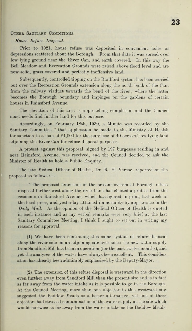 Other Sanitary Conditions. House Refuse Disposal. Prior to 1921, house refuse was deposited in convenient holes or depressions scattered about the Borough. From that date it was spread over low lying ground near the River Can, and earth covered. In this way the Bell Meadow and Recreation Grounds were raised above flood level and are now solid, grass covered and perfectly inoffensive land. Subsequently, controlled tipping on the Bradford system has been carried out over the Recreation Grounds extension along the north bank of the Can, from the railway viaduct towards the bend of the river ; where the latter becomes the Borough boundary and impinges on the gardens of certain houses in Rainsford Avenue. The elevation of this area is approaching completion and the Council must needs find further land for this purpose. Accordingly, on February 18th, 1930, a Minute was recorded by the Sanitary Committee “ that application be made to the Ministry of Health for sanction to a loan of £4,000 for the purchase of 40 acres of low lying land adjoining the River Can for refuse disposal purposes, ” A protest against this proposal, signed by 197 burgesses residing in and near Rainsford Avenue, was received, and the Council decided to ask the Minister of Health to hold a Public Enquiry. The late Medical Officer of Health, Dr. R. H. Vercoe, reported on the proposal as follows “ The proposed extension of the present system of Borough refuse disposal further west along the river bank has elicited a protest from the residents in Rainsford Avenue, which has figured in print, last week in the local press, and yesterday attained immortality by appearance in the Daily Mail. As the opinion of the Medical Officer of Health is quoted in each instance and as my verbal remarks were very brief at the last Sanitary Committee Meeting, I think I ought to set out in writing my reasons for approval. (1) We have been continuing this same system of refuse disposal along the river side on an adjoining site ever since the new water supply from Sandford Mill has been in operation (for the past twelve months), and yet the analyses of the water have always been excellent. This consider- ation has already been admirably emphasised by the Deputy-Mayor. (2) The extension of this refuse disposal is westward in the direction even further away from Sandford Mill than the present site and is in fact as far away from the water intake as it is possible to go in the Borough. At the Council Meeting, more than one objector to this westward site suggested the Baddow Meads as a better alternative, yet one of these objectors had stressed contamination of the water supply at the site which would be twico as far away from the water intake as the Baddow Meads.