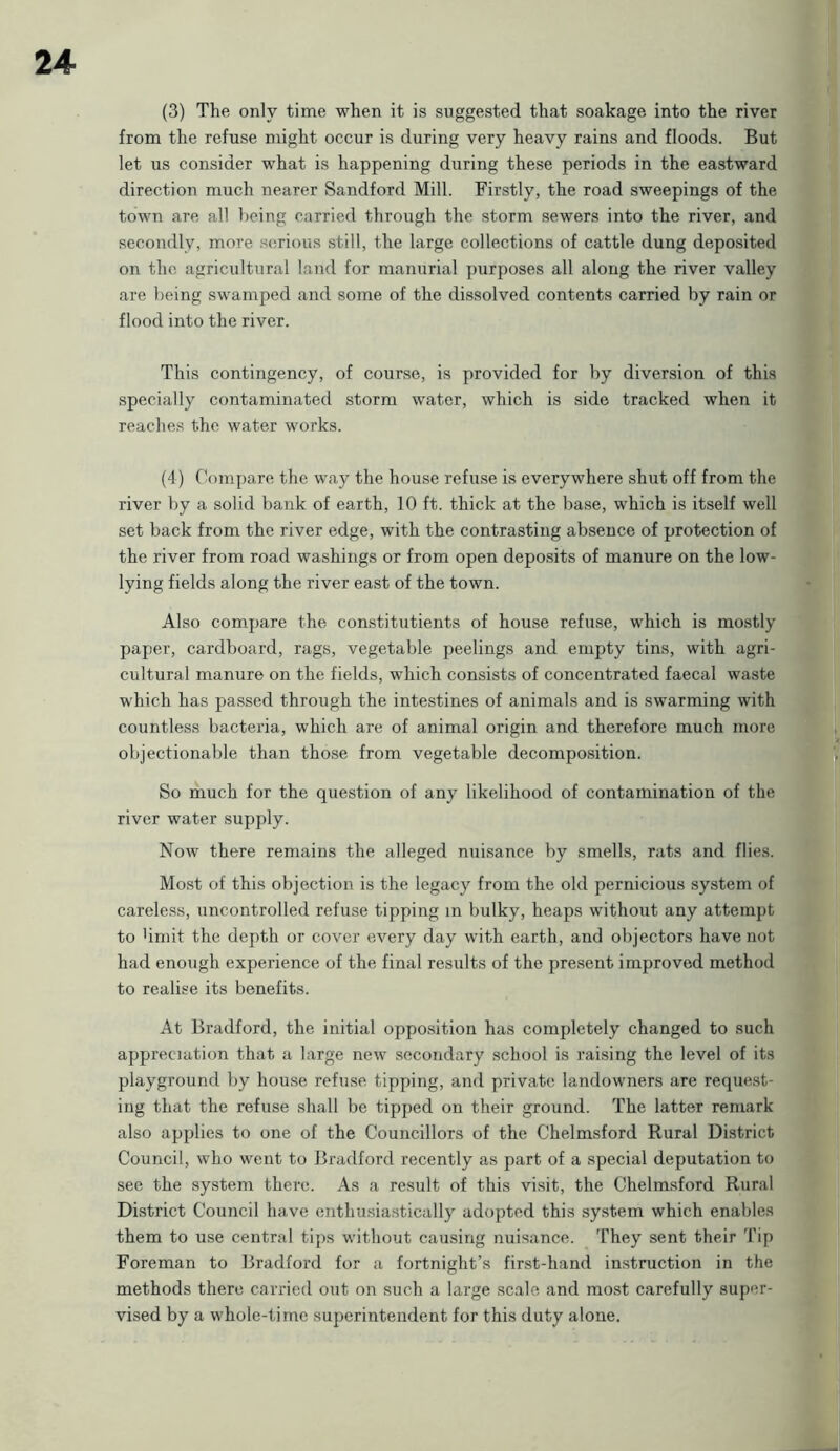 (3) The only time when it is suggested that soakage into the river from the refuse might occur is during very heavy rains and floods. But let us consider what is happening during these periods in the eastward direction much nearer Sandford Mill. Firstly, the road sweepings of the town are all being carried through the storm sewers into the river, and secondly, more serious still, the large collections of cattle dung deposited on the agricultural land for manurial purposes all along the river valley are being swamped and some of the dissolved contents carried by rain or flood into the river. This contingency, of course, is provided for by diversion of this specially contaminated storm water, which is side tracked when it reaches the water works. (4) Compare the way the house refuse is everywhere shut off from the river by a solid bank of earth, 10 ft. thick at the base, which is itself well set back from the river edge, with the contrasting absence of protection of the river from road washings or from open deposits of manure on the low- lying fields along the river east of the town. Also compare the constitutients of house refuse, which is mostly paper, cardboard, rags, vegetable peelings and empty tins, with agri- cultural manure on the fields, which consists of concentrated faecal waste which has passed through the intestines of animals and is swarming with countless bacteria, which are of animal origin and therefore much more objectionable than those from vegetable decomposition. So much for the question of any likelihood of contamination of the river water supply. Now there remains the alleged nuisance by smells, rats and flies. Most of this objection is the legacy from the old pernicious system of careless, uncontrolled refuse tipping in bulky, heaps without any attempt to bmit the depth or cover every day with earth, and objectors have not had enough experience of the final results of the present improved method to realise its benefits. At Bradford, the initial opposition has completely changed to such appreciation that a large new secondary school is raising the level of its playground by house refuse tipping, and private landowners are request- ing that the refuse shall be tipped on their ground. The latter remark also applies to one of the Councillors of the Chelmsford Rural District Council, who went to Bradford recently as part of a special deputation to see the system there. As a result of this visit, the Chelmsford Rural District Council have enthusiastically adopted this system which enables them to use central tips without causing nuisance. They sent their Tip Foreman to Bradford for a fortnight’s first-hand instruction in the methods there carried out on such a large scale and most carefully super- vised by a whole-time superintendent for this duty alone.