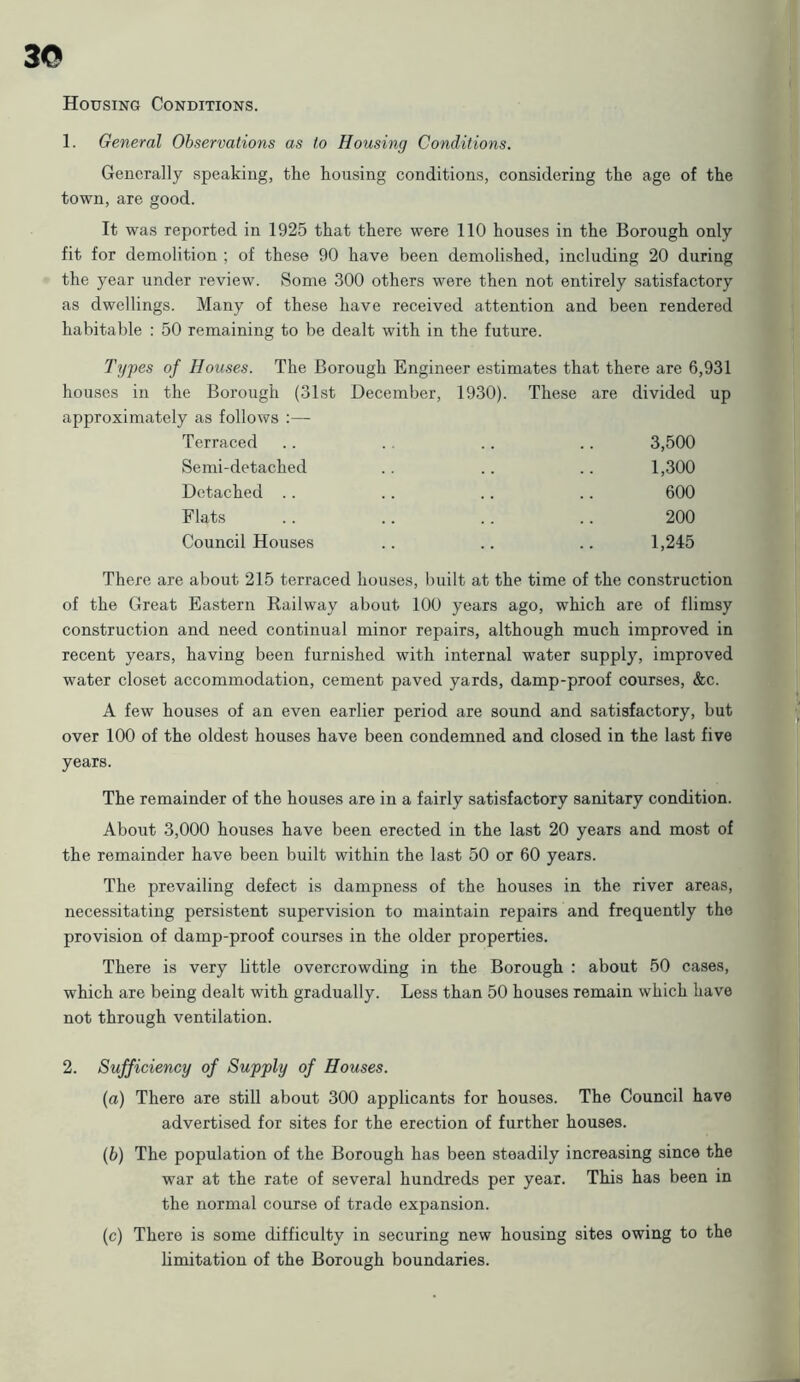 3© Housing Conditions. 1. General Observations as to Housing Conditions. Generally speaking, the housing conditions, considering the age of the town, are good. It was reported in 1925 that there were 110 houses in the Borough only fit for demolition ; of these 90 have been demolished, including 20 during the year under review. Some 300 others were then not entirely satisfactory as dwellings. Many of these have received attention and been rendered habitable : 50 remaining to be dealt with in the future. Types of Houses. The Borough Engineer estimates that there are 6,931 houses in the Borough (31st December, 1930). These are divided up approximately as follows :— Terraced . . .. .. .. 3,500 Semi-detached .. .. .. 1,300 Detached .. .. .. .. 600 Flats .. .. .. .. 200 Council Houses .. .. .. 1,245 There are about 215 terraced houses, built at the time of the construction of the Great Eastern Railway about 100 years ago, which are of flimsy construction and need continual minor repairs, although much improved in recent years, having been furnished with internal water supply, improved water closet accommodation, cement paved yards, damp-proof courses, &c. A few houses of an even earlier period are sound and satisfactory, but over 100 of the oldest houses have been condemned and closed in the last five years. The remainder of the houses are in a fairly satisfactory sanitary condition. About 3,000 houses have been erected in the last 20 years and most of the remainder have been built within the last 50 or 60 years. The prevailing defect is dampness of the houses in the river areas, necessitating persistent supervision to maintain repairs and frequently the provision of damp-proof courses in the older properties. There is very little overcrowding in the Borough : about 50 cases, which are being dealt with gradually. Less than 50 houses remain which have not through ventilation. 2. Sufficiency of Supply of Houses. (а) There are still about 300 applicants for houses. The Council have advertised for sites for the erection of further houses. (б) The population of the Borough has been steadily increasing since the war at the rate of several hundreds per year. This has been in the normal course of trade expansion. (c) There is some difficulty in securing new housing sites owing to the limitation of the Borough boundaries.