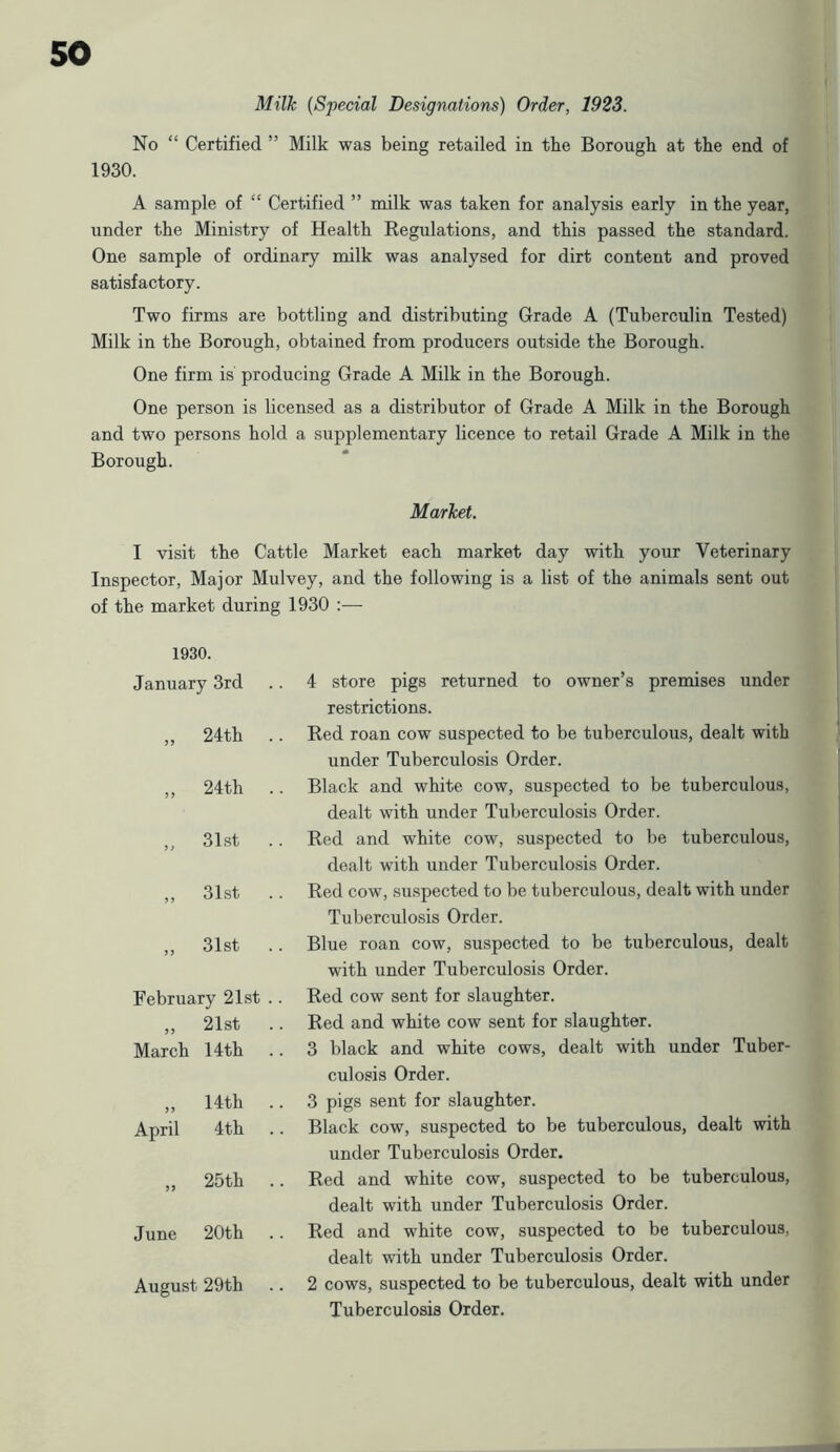 Milk (Special Designations) Order, 1923. No “ Certified ” Milk was being retailed in the Borough at the end of 1930. A sample of “ Certified ” milk was taken for analysis early in the year, under the Ministry of Health Regulations, and this passed the standard. One sample of ordinary milk was analysed for dirt content and proved satisfactory. Two firms are bottling and distributing Grade A (Tuberculin Tested) Milk in the Borough, obtained from producers outside the Borough. One firm is producing Grade A Milk in the Borough. One person is licensed as a distributor of Grade A Milk in the Borough and two persons hold a supplementary licence to retail Grade A Milk in the Borough. Market. I visit the Cattle Market each market day with your Veterinary Inspector, Major Mulvey, and the following is a list of the animals sent out of the market during 1930 :— 1930. January 3rd 4 store pigs returned to owner’s premises under restrictions. J J 24th Red roan cow suspected to be tuberculous, dealt with under Tuberculosis Order. 24th .. Black and white cow, suspected to be tuberculous, dealt with under Tuberculosis Order. ” 31st .. Red and white cow, suspected to be tuberculous, dealt with under Tuberculosis Order. >> 31st Red cow, suspected to be tuberculous, dealt with under Tuberculosis Order. 31st Blue roan cow, suspected to be tuberculous, dealt with under Tuberculosis Order. February 21st .. Red cow sent for slaughter. J5 21st Red and white cow sent for slaughter. March 14th .. 3 black and white cows, dealt with under Tuber- culosis Order. >> 14th .. 3 pigs sent for slaughter. April 4th Black cow, suspected to be tuberculous, dealt with under Tuberculosis Order. 25th Red and white cow, suspected to be tuberculous, dealt with under Tuberculosis Order. June 20th .. Red and white cow, suspected to be tuberculous, dealt with under Tuberculosis Order. August 29th .. 2 cows, suspected to be tuberculous, dealt with under Tuberculosis Order.