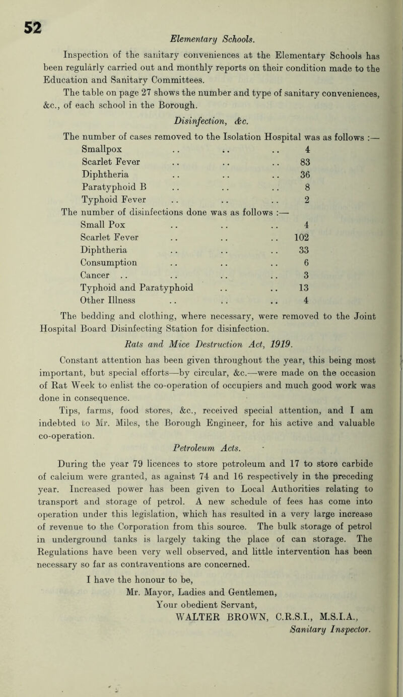 Elementary Schools. Inspection of the sanitary conveniences at the Elementary Schools has been regularly carried out and monthly reports on their condition made to the Education and Sanitary Committees. The table on page 27 shows the number and type of sanitary conveniences, &c., of each school in the Borough. Disinfection, &c. The number of cases removed to the Isolation Hospital was as follows :— Smallpox .. .. .. 4 Scarlet Fever .. .. .. 83 Diphtheria .. .. .. 36 Paratyphoid B .. .. .. 8 Typhoid Fever .. .. .. 2 The number of disinfections done was as follows :— Small Pox .. .. .. 4 Scarlet Fever .. .. .. 102 Diphtheria .. .. .. 33 Consumption .. .. .. 6 Cancer .. .. .. .. 3 Typhoid and Paratyphoid .. .. 13 Other Illness .. .. .. 4 The bedding and clothing, where necessary, were removed to the Joint Hospital Board Disinfecting Station for disinfection. Rats and Mice Destruction Act, 1919. Constant attention has been given throughout the year, this being most important, but special efforts—by circidar, &c.-—were made on the occasion of Rat Week to enlist the co-operation of occupiers and much good work was done in consequence. Tips, farms, food stores, &c., received special attention, and I am indebted to Mr. Miles, the Borough Engineer, for his active and valuable co-operation. Petroleum Acts. During the year 79 licences to store petroleum and 17 to store carbide of calcium were granted, as against 74 and 16 respectively in the preceding year. Increased power has been given to Local Authorities relating to transport and storage of petrol. A new schedule of fees has come into operation under this legislation, which has resulted in a very large increase of revenue to the Corporation from this source. The bulk storage of petrol in underground tanks is largely taking the place of can storage. The Regulations have been very well observed, and little intervention has been necessary so far as contraventions are concerned. I have the honour to be, Mr. Mayor, Ladies and Gentlemen, Your obedient Servant, WALTER BROWN, C.R.S.I., M.S.I.A., Sanitary Inspector.