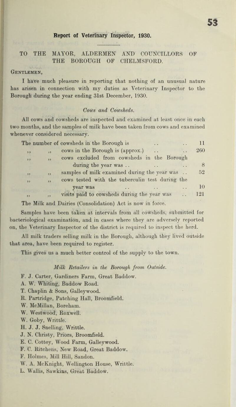 TO THE MAYOR, ALDERMEN AND COUNCILLORS OF THE BOROUGH OF CHELMSFORD. Gentlemen, I have much pleasure in reporting that nothing of an unusual nature has arisen in connection with my duties as Veterinary Inspector to the Borough during the year ending 31st December, 1930. Cows and Cowsheds. All cows and cowsheds are inspected and examined at least once in each two months, and the samples of milk have been taken from cows and examined whenever considered necessary. The number of cowsheds in the Borough is .. .. 11 ,, ,, cows in the Borough is (approx.) .. .. 260 ,, ,, cows excluded from cowsheds in the Borough during the year was .. .. .. 8 ,, ,, samples of milk examined during the year was . . 52 ,, ,, cows tested with the tuberculin test during the year was .. .. .. 10 ,, ,, visits paid to cowsheds during the year was .. 121 The Milk and Dairies (Consolidation) Act is now in force. Samples have been taken at intervals from all cowsheds, submitted for bacteriological examination, and in cases where they are adversely reported on, the Veterinary Inspector of the district is required to inspect the herd. All milk traders selling milk in the Borough, although they lived outside that area, have been required to register. This gives us a much better control of the supply to the town. Milk Retailers in the Borough from Outside. F. J. Carter, Gardiners Farm, Great Baddow. A. W. Whiting, Baddow Road. T. Chaplin & Sons, Galleywood. R. Partridge, Patching Hall, Broomfield. W. McMillan, Boreham. W. Westwood, Roxwell. W. Goby, Writtle. H. J. J. Snelling, Writtle. J. N. Christy, Priors, Broomfield. E. C. Cottey, Wood Farm, Galleywood. F. C. Ritchens, New Road, Great Baddow. F. Holmes, Mill Hill, Sandon. W. A. McKnight, Wellington House, Writtle. L. Wallis, Sawkins, Great Baddow.
