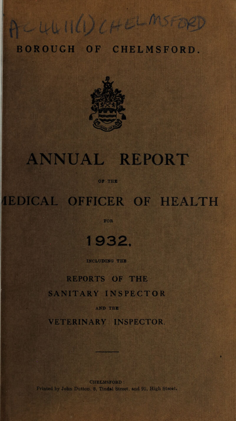BOROUGH *L.^ 'T ' ■ ' ,,’■ ■■ ■ 1.' .' =- ' .vcf.'. ‘ :' (hit', r ■■ OF CHELMSFORD. tk ANNUAL REPORT Of THS 4EDICAL OFFICER OF HEALTH fOR a 1932. INCLtrDINO THB REPORTS OF THE SANITARY INSPECT OR AND THB VETERINARY INSPECTOR. t if» Chelmsford; Printed by John Dutton, 8, Tindnl Street, and 91, High Street,