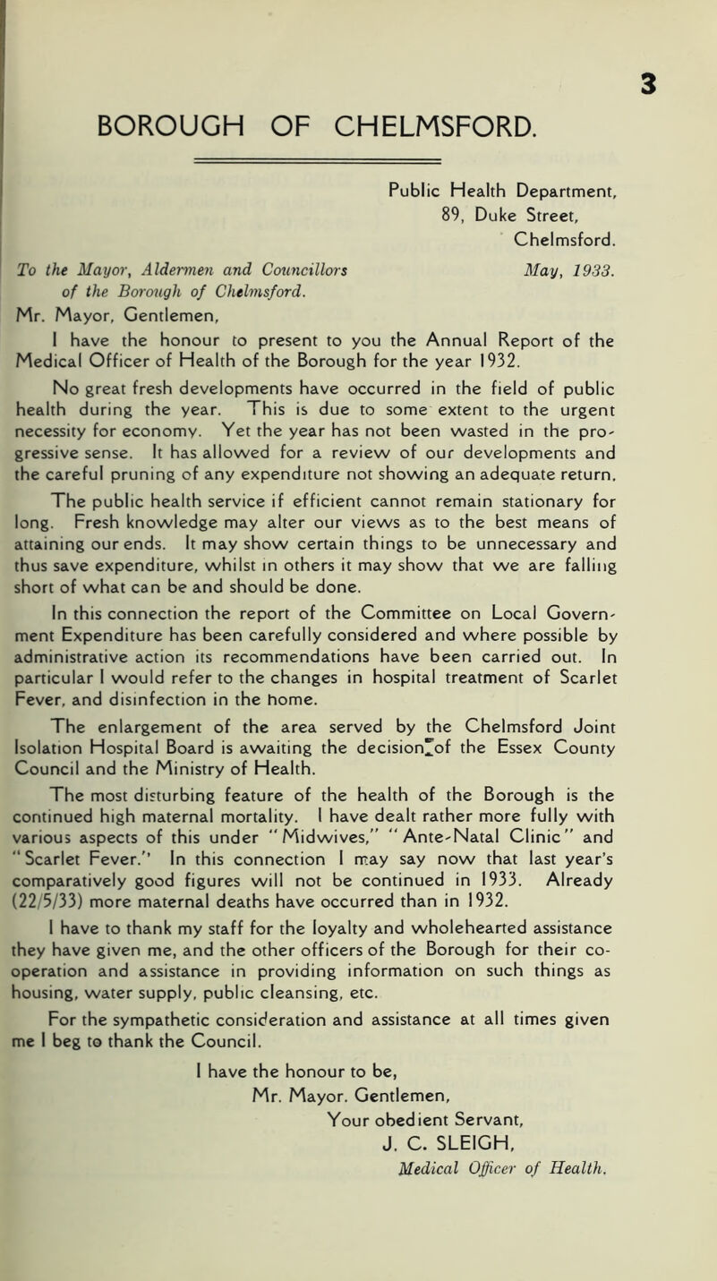 Public Health Department, 89, Duke Street, Chelmsford. To the Mayor, Aldermen and Councillors May, 1933. of the Borough of Chelmsford. Mr. Mayor, Gentlemen, 1 have the honour to present to you the Annual Report of the Medical Officer of Health of the Borough for the year 1932. No great fresh developments have occurred in the field of public health during the year. This is due to some extent to the urgent necessity for economy. Yet the year has not been wasted in the pro- gressive sense. It has allowed for a review of our developments and the careful pruning of any expenditure not showing an adequate return. The public health service if efficient cannot remain stationary for long. Fresh knowledge may alter our views as to the best means of attaining our ends. It may show certain things to be unnecessary and thus save expenditure, whilst in others it may show that we are falling short of what can be and should be done. In this connection the report of the Committee on Local Govern- ment Expenditure has been carefully considered and where possible by administrative action its recommendations have been carried out. In particular 1 would refer to the changes in hospital treatment of Scarlet Fever, and disinfection in the home. The enlargement of the area served by the Chelmsford Joint Isolation Hospital Board is awaiting the decision^of the Essex County Council and the Ministry of Health. The most disturbing feature of the health of the Borough is the continued high maternal mortality. I have dealt rather more fully with various aspects of this under “ Midwives,'' “Ante-Natal Clinic'' and “ Scarlet Fever.'’ In this connection 1 may say now that last year’s comparatively good figures will not be continued in 1933. Already (22/5/33) more maternal deaths have occurred than in 1932. 1 have to thank my staff for the loyalty and wholehearted assistance they have given me, and the other officers of the Borough for their co- operation and assistance in providing information on such things as housing, water supply, public cleansing, etc. For the sympathetic consideration and assistance at all times given me 1 beg to thank the Council. I have the honour to be, Mr. Mayor. Gentlemen, Your obedient Servant, J. C. SLEIGH, Medical Officer of Health.