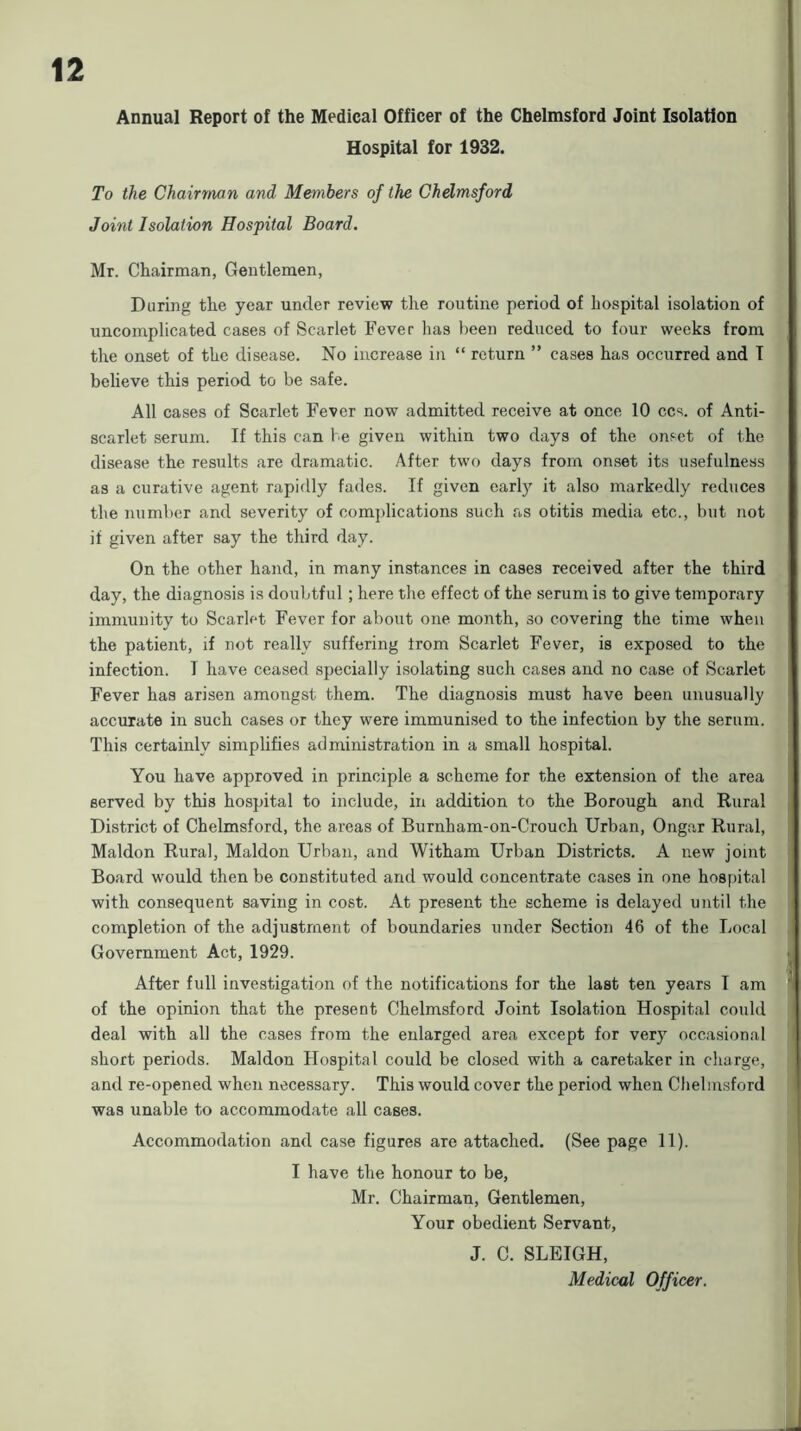 Annual Report of the Medical Officer of the Chelmsford Joint Isolation Hospital for 1932. To the Chairman and Members of the Chdmsford Joint Isolation Hospital Board. Mr. Chairman, Gentlemen, During the year under review the routine period of hospital isolation of uncomplicated cases of Scarlet Fever has been reduced to four weeks from the onset of the disease. No increase in “ return ” cases has occurred and T believe this period to be safe. All cases of Scarlet Fever now admitted receive at once 10 ccs. of Anti- scarlet serum. If this can be given within two days of the onset of the disease the results are dramatic. After two days from onset its usefulness as a curative agent rapidly fades. If given early it also markedly reduces the number and severity of complications such as otitis media etc., but not if given after say the third day. On the other hand, in many instances in cases received after the third day, the diagnosis is doubtful; here the effect of the serum is to give temporary immunity to Scarlet Fever for about one month, so covering the time when the patient, if not really suffering from Scarlet Fever, is exposed to the infection. I have ceased specially isolating such cases and no case of Scarlet Fever has arisen amongst them. The diagnosis must have been unusually accurate in such cases or they were immunised to the infection by the serum. This certainly simplifies administration in a small hospital. You have approved in principle a scheme for the extension of the area served by this hospital to include, in addition to the Borough and Rural District of Chelmsford, the areas of Burnham-on-Crouch Urban, Ongar Rural, Maldon Rural, Maldon Urban, and Witham Urban Districts. A new joint Board would then be constituted and would concentrate cases in one hospital with consequent saving in cost. At present the scheme is delayed until the completion of the adjustment of boundaries under Section 46 of the Local Government Act, 1929. After full investigation of the notifications for the last ten years I am of the opinion that the present Chelmsford Joint Isolation Hospital could deal with all the cases from the enlarged area except for very occasional short periods. Maldon Hospital could be closed with a caretaker in charge, and re-opened when necessary. This would cover the period when Chelmsford was unable to accommodate all cases. Accommodation and case figures are attached. (See page 11). I have the honour to be, Mr. Chairman, Gentlemen, Your obedient Servant, J. C. SLEIGH, Medical Officer.