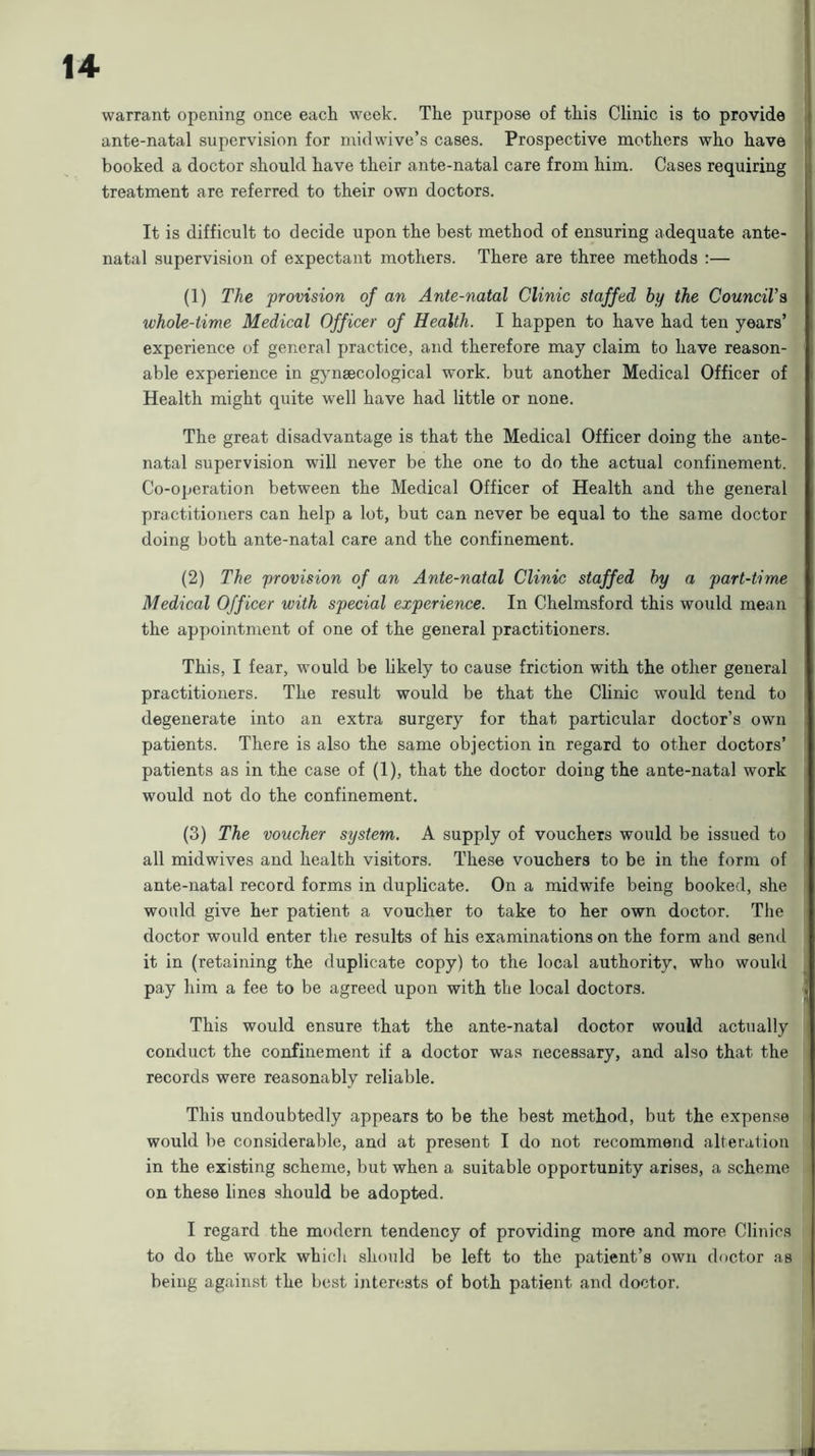 warrant opening once each week. The purpose of this Clinic is to provide ante-natal supervision for iniclwive’s cases. Prospective mothers who have booked a doctor should have their ante-natal care from him. Cases requiring treatment are referred to their own doctors. It is difficult to decide upon the best method of ensuring adequate ante- natal supervision of expectant mothers. There are three methods :— (1) The provision of an Ante-natal Clinic staffed by the Council’s whole-time Medical Officer of Health. I happen to have had ten years’ experience of general practice, and therefore may claim to have reason- able experience in gynaecological work, but another Medical Officer of Health might quite well have had little or none. The great disadvantage is that the Medical Officer doing the ante- natal supervision will never be the one to do the actual confinement. Co-operation between the Medical Officer of Health and the general practitioners can help a lot, but can never be equal to the same doctor doing both ante-natal care and the confinement. (2) The provision of an Ante-natal Clinic staffed by a part-time Medical Officer with special experience. In Chelmsford this would mean the appointment of one of the general practitioners. This, I fear, would be likely to cause friction with the other general practitioners. The result would be that the Clinic would tend to degenerate into an extra surgery for that particular doctor’s own patients. There is also the same objection in regard to other doctors’ patients as in the case of (1), that the doctor doing the ante-natal work would not do the confinement. (3) The voucher system. A supply of vouchers would be issued to all midwives and health visitors. These vouchers to be in the form of ante-natal record forms in duplicate. On a midwife being booked, she would give her patient a voucher to take to her own doctor. The doctor would enter the results of his examinations on the form and send it in (retaining the duplicate copy) to the local authority, who would pay him a fee to be agreed upon with the local doctors. This would ensure that the ante-natal doctor would actually conduct the confinement if a doctor was necessary, and also that the records were reasonably reliable. This undoubtedly appears to be the best method, but the expense would be considerable, and at present I do not recommend alteration in the existing scheme, but when a suitable opportunity arises, a scheme on these lines should be adopted. I regard the modern tendency of providing more and more Clinics to do the work which should be left to the patient’s own doctor as being against the best interests of both patient and doctor.