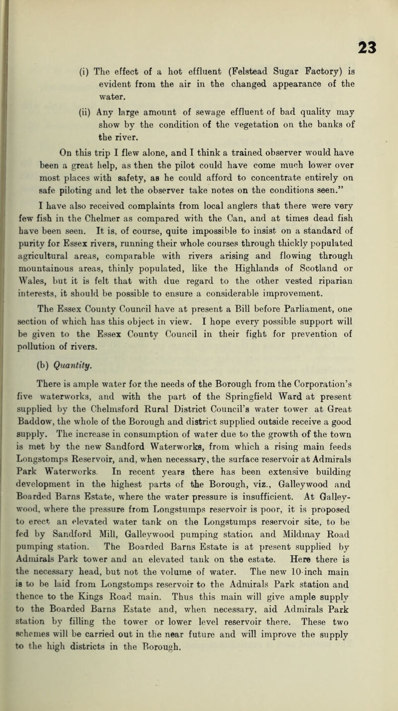 (i) The effect of a hot effluent (Felstead Sugar Factory) is evident from the air in the changed appearance of the water. (ii) Any large amount of sewage effluent of bad quality may I show by the condition of the vegetation on the banks of the river. On this trip I flew alone, and I think a trained observer would have , been a great help, as then the pilot could have come much lower over 1 most places with safety, as he could afford to concentrate entirely on jj safe piloting and let the observer take notes on the conditions seen.” } I have also received complaints from local anglers that there were very ' few fish in the Chelmer as compared with the Can, and at times dead fish I Lave been seen. It is, of course, quite impossible to insist on a standard of j purity for Essex rivers, running their whole courses through thickly populated I agricultural areas, comparable with rivers arising and flowing through I mountainous areas, thinly populated, like the Highlands of Scotland or ; Wales, but it is felt that with due regard to the other vested riparian I interests, it should be possible to ensure a considerable improvement. I The Essex County Council have at present a Bill before Parliament, one j section of which has this object in view. I hope every possible support will : be given to the Essex County Council in their fight for prevention of I pollution of rivers. I (b) Quantity. There is ample water for the needs of the Borough from the Corporation’s five waterworks, and with the part of the Springfield Ward at present j supplied by the Chelmsford Rural District Council’s water tower at Great Baddow, the whole of the Borough and district .supplied outside receive a good supply. The increase in consumption of water due to the growth of the town is met by the new Sandford Waterworks, from which a rising main feeds Longstomps Reservoir, and, when necessary, the surface reservoir at Admirals Park Waterworks. In recent years there has been extensive building development in the highest parts of the Borough, viz.. Galley wood and Boarded Barns Estate, where the water pressure is insufficient. At Galley- wood, where the pressure from Longsturaps reservoir is poor, it is proposed to erect an elevated water tank on the Longstumps reservoir .site, to be fed by Sandford Mill, Galley wood pumping station and Mildmay Road pumping .station. The Boarded Barns Estate is at present supplied by Admirals Park tower and an elevated tank on the estate. Here there is the necessary head, but not the volume of water. The new 10-inch main is to be laid from Longstomps reservoir to the Admirals Park station and thence to the Kings Road main. Thus this main will give ample supply to the Boarded Barns Estate and, when necessary, aid Admirals Park station by filling the tower or lower level reservoir there. These two schemes will be carried out in the near future and will improve the supply to the high districts in the Borough.