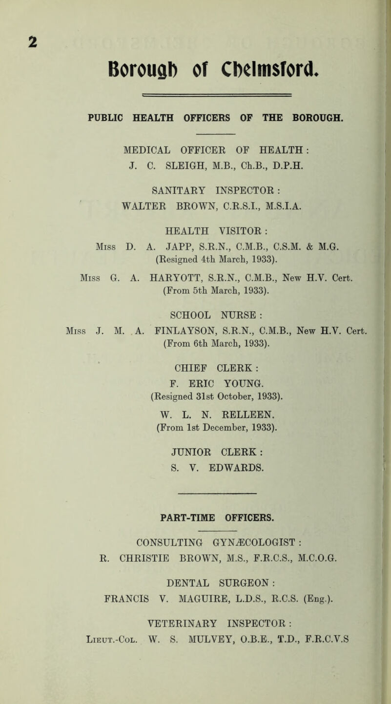 PUBLIC HEALTH OFFICERS OF THE BOROUGH. MEDICAL OFFICER OF HEALTH: J. C. SLEIGH, M.B., Ch.B., D.P.H. SANITARY INSPECTOR : WALTER BROWN, C.R.S.I., M.S.I.A. HEALTH VISITOR : Miss D. A. JAPP, S.R.N., C.M.B., C.S.M. & M.G. (Resigned 4th March, 1933). Miss G. A. HARYOTT, S.R.N., C.M.B., New H.V. Cert. (From 5th March, 1933). SCHOOL NURSE : Miss J. M. .A. FINLAYSON, S.R.N., C.M.B., New H.V. Cert. (From 6th March, 1933). CHIEF CLERK: F. ERIC YOUNG. (Resigned 31st October, 1933). W. L. N. RELLEEN. (From 1st December, 1933). JUNIOR CLERK : S. V. EDWARDS. PART-TIME OFFICERS. CONSULTING GYNAECOLOGIST : R. CHRISTIE BROWN, M.S., F.R.C.S., M.C.O.G. DENTAL SURGEON: FRANCIS V. MAGUIRE, L.D.S., R.C.S. (Eng.). VETERINARY INSPECTOR : Lieut.-Col. W. S. MULVEY, O.B.E., T.D., F.R.C.V.S