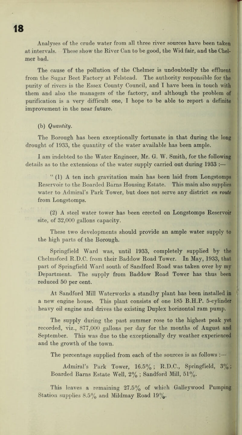 Analyses of the crude water from all three river sources have been taken at intervals. These show the River Can to be good, the Wid fair, and the Chel- mer bad. The cause of the pollution of the Chelmer is undoubtedly the effluent from the Sugar Beet Factory at Felstead. The authority responsible for the purity of rivers is the Essex County Council, and I have been in touch with them and also the managers of the factory, and although the problem of purification is a very difficult one, I hope to be able to report a definite improvement in the near future. (b) Quantity, The Borough has been exceptionally fortunate in that during the long drought of 1933, the quantity of the water available has been ample. I am indebted to the Water Engineer, Mr. G. W. Smith, for the following details as to the extensions of the water supply carried out during 1933 :— “ (1) A ten inch gravitation main has been laid from Longstomps Reservoir to the Boarded Barns Housing Estate. This main also su])plies water to Admiral’s Park Tower, but does not serve any district en route from Longstomps. (2) A steel water tower has been erected on Longstomps Reservoir site, of 32,000 gallons capacity. These two developments should provide an ample water supply to the high parts of the Borough. Springfield Ward was, until 1933, completely supplied by the Chelmsford R.D.C. from their Baddow Road Tower. In May, 1933, that part of Springfield Ward south of Sandford Road was taken over by my Department. The supply from Baddow Road Tower has thus been reduced 50 per cent. At Sandford Mill Waterworks a standby plant has been installed in a new engine house. This plant consists of one 185 B.H.P. 5-cylinder heavy oil engine and drives the existing Duplex horizontal ram pump. The supply during the past summer rose to the highest peak yet recorded, viz., 877,000 gallons per day for the months of August and September. This was due to the exceptionally dry weather experienced and the growth of the town. The percentage supplied from each of the sources is as follows :— Admiral’s Park Tower, 16.5% ; R.D.C., Springfield, 3%; Boarded Barns Estate Well, 2% ; Sandford Mill, 51%. This leaves a remaining 27.5% of which Galley wood Pumping Station sup})lies 8.5% and Mildmay Road 19%.