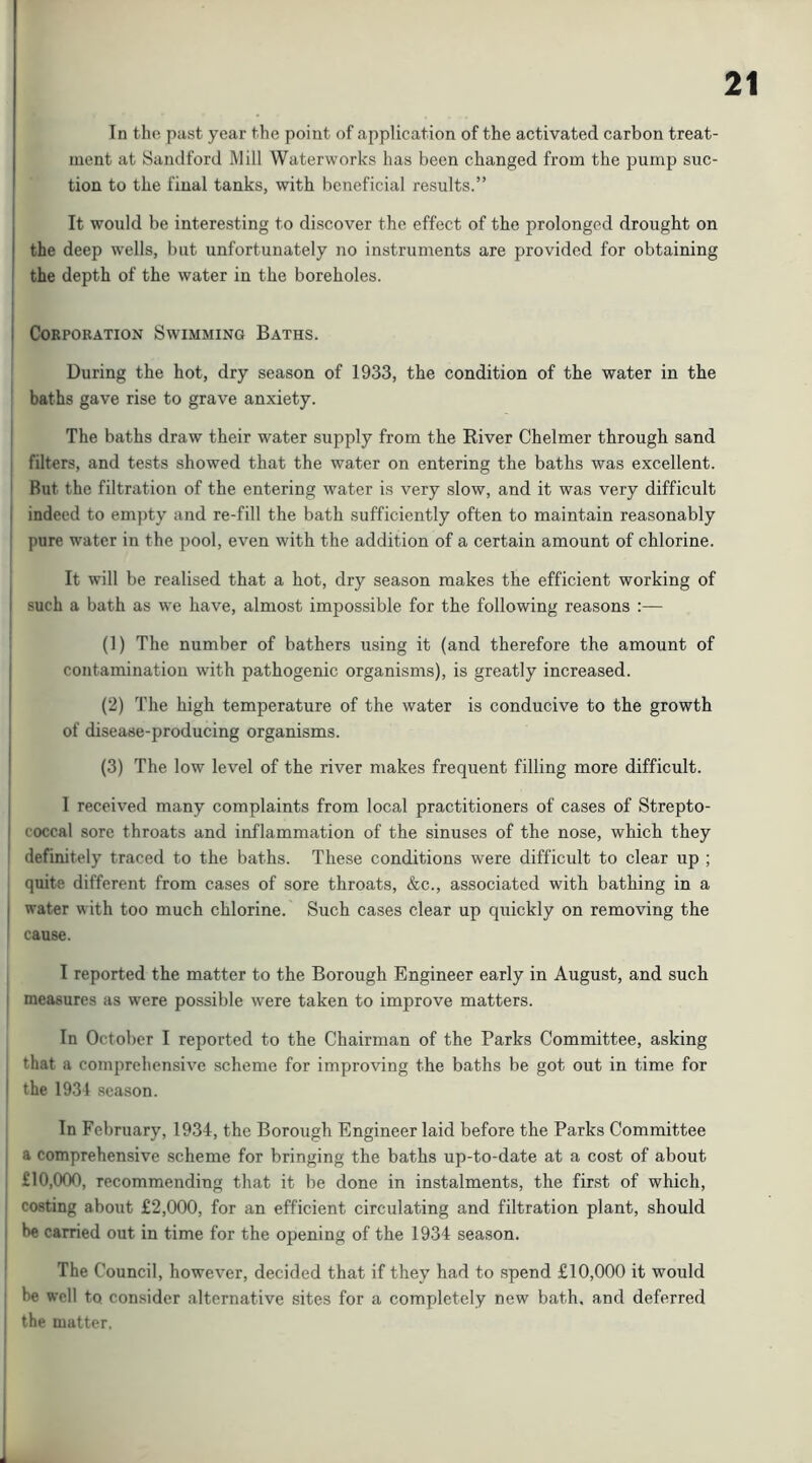 Tn tho past year the point of application of the activated carbon treat- ment at Sandford Mill Waterworks has been changed from the pump suc- tion to the final tanks, with beneficial results.” It would be interesting to di.scover the effect of the prolonged drought on the deep wells, but unfortunately no instruments are provided for obtaining I the depth of the water in the boreholes. I Corporation Swimming Baths. During the hot, dry season of 1933, the condition of the water in the baths gave rise to grave anxiety. I The baths draw their water supply from the River Chelmer through sand filters, and tests showed that the water on entering the baths was excellent. ^ But the filtration of the entering water is very slow, and it was very difficult i indeed to empty and re-fill the bath sufficiently often to maintain reasonably j pure water in the pool, even with the addition of a certain amount of chlorine. It will be realised that a hot, dry season makes the efficient working of I such a bath as we have, almost impossible for the following reasons :— (1) The number of bathers using it (and therefore the amount of contamination with pathogenic organisms), is greatly increased. I (2) The high temperature of the water is conducive to the growth of disease-producing organisms. 1 (3) The low level of the river makes frequent filling more difficult. I I received many complaints from local practitioners of cases of Strepto- I coccal sore throats and inflammation of the sinuses of the nose, which they ' definitely traced to the baths. These conditions were difficult to clear up ; quite different from cases of sore throats, &c., associated with bathing in a I water w ith too much chlorine. Such cases clear up quickly on removing the cause. I reported the matter to the Borough Engineer early in August, and such measures as were possible were taken to improve matters. In October I reported to the Chairman of the Parks Committee, asking I that a comprehensive scheme for improving the baths be got out in time for I the 1934 season. In February, 1934, the Borough Engineer laid before the Parks Committee a comprehensive scheme for bringing the baths up-to-date at a cost of about : £10,000, recommending that it be done in instalments, the first of which, costing about £2,000, for an efficient circulating and filtration plant, should be carried out in time for the opening of the 1934 season. The Council, however, decided that if they had to spend £10,000 it would ■ be well to, consider alternative sites for a completely new bath, and deferred the matter.