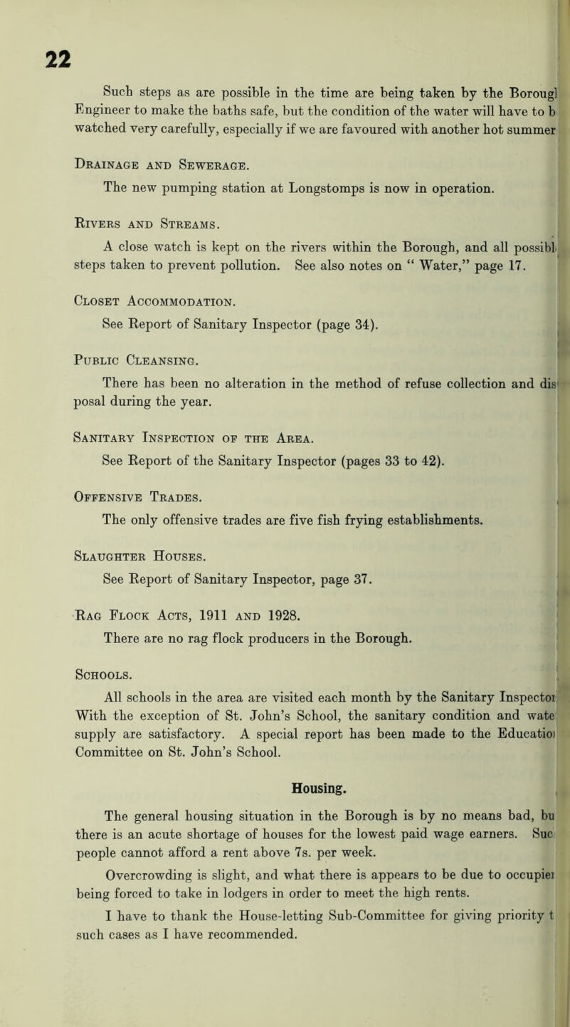 Such steps as are possible in the time are being taken by the Boroug] Engineer to make the baths safe, but the condition of the water will have to b watched very carefully, especially if we are favoured with another hot summer Drainage and Sewerage. The new pumping station at Longstomps is now in operation. Rivers and Streams. A close watch is kept on the rivers within the Borough, and all possibLj steps taken to prevent pollution. See also notes on “ Water,” page 17. Closet Accommodation. See Report of Sanitary Inspector (page 34). ^ Public Cleansing. ' There has been no alteration in the method of refuse collection and dis' posal during the year. Sanitary Inspection of the Area. See Report of the Sanitary Inspector (pages 33 to 42). Offensive Trades. The only offensive trades are five fish frying establishments. Slaughter Houses. See Report of Sanitary Inspector, page 37, Rag Flock Acts, 1911 and 1928. There are no rag flock producers in the Borough. Schools. All schools in the area are visited each month by the Sanitary Inspectoi With the exception of St. John’s School, the sanitary condition and wate supply are satisfactory. A special report has been made to the Educatioi Committee on St. John’s School. Housing. The general housing situation in the Borough is by no means bad, bu there is an acute shortage of houses for the lowest paid wage earners. Sue people cannot afford a rent above 7s. per week. Overcrowding is slight, and what there is appears to be due to occupiei being forced to take in lodgers in order to meet the high rents. I have to thank the House-letting Sub-Committee for giving priority t such cases as I have recommended.