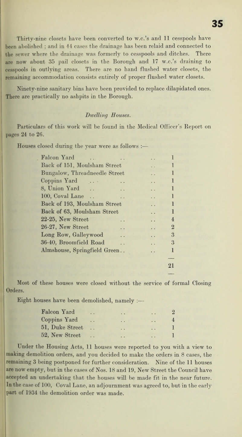 Tliirty-ninc closets have been converted to w.c.’s and 11 cesspools have been abolished ; and in 4 1 cases the drainage has been relaid and connected to the sewer where the drainage was formerly to cesspools and ditches. There are now about 35 pail closets in the Borough and 17 w.c.’s draining to cesspools in outlying areas. There are no hand flushed water closets, the remaining accommodation consists entirely of proper flushed water closets. Ninety-nine sanitary bins have been provided to replace dilapidated ones. There are practically no ashpits in the Borough. Dwelling Houses. Particulars of this work will be found in the Medical Officer’s Report on pages 24 to 26. Houses closed during the year were as follows :— Falcon Yard .. .. .. 1 Back of 151, Moulsham Street .. 1 Bungalow, Threadneedle Street . . 1 Coi^pins Yard .. .. .. 1 8, Union Yard .. .. .. 1 100, Coval Lane . . .. .. 1 Back of 193, Moulsham Street .. 1 Back of 63, Moulsham Street .. 1 22-25, New Street .. .. 4 26-27, New Street .. .. 2 Long Row, Galleywood .. .. 3 36-40, Broomfield Road .. .. 3 Almshouse, Springfield Green.. .. 1 21 Most of these houses were closed without the service Orders. Eight houses have been demolished, namely :— of formal Closing Falcon Yard 2 Coppins Yard 4 51, Duke Street 1 52, New Street 1 Under the Housing Acts, 11 houses were reported to you with a view to making demolition orders, and you decided to make the orders in 8 cases, the ’ remaining 3 being postponed for further consideration. Nine of the 11 houses are now empty, but in the cases of Nos. 18 and 19, New Street the Council have accepted an undertaking that the houses will be made fit in the near future. In the case of 100, Coval L ane, an adjournment was agreed to, but in the early ‘part of 1934 the demolition order was made.
