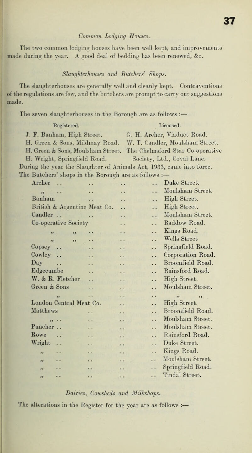 Common Lodging Houses. Tlie two common lodging houses have been well kept, and improvements made during the year. A good deal of bedding has been renewed, &c. Slaughterhouses and Butchers’ Shops. The slaughterhouses are generally well and cleanly kept. Contraventions of the regulations are few, and the butchers are prompt to carry out suggestions made. The seven slaughterhouses in the Borough are as follows :— Registered. Licensed. J. F. Banham, High Street. H. Green & Sons, Mildmay Road. }I. Green & Sons, Moulsham Street. H. Wright, Springfield Road. G. H. Archer, Viaduct Road. W. T. Candler, Moulsham Street. The Chelmsford Star Co-operative Society, Ltd., Coval Lane. During the year the Slaughter of Animals Act, 1933, came into force. The Butchers’ shops in the Borough are as follows :— Archer .. Banham British & Argentine Meat Co. Duke Street. Moulsham Street. High Street. High Street. Candler .. Co-operative Society 39 3 3 3 3 Copsey .. Cowley .. Day Edgecumbe W. & R. Fletcher Green & Sons Moulsham Street. Baddow Road. Kings Road. Wells Street Springfield Road. Corporation Road. Broomfield Road. Rainsford Road. High Street. Moulsham Street. London Central Meat Matthews Co. Puncher Rowe Wright 93 99 3 3 99 High Street. Broomfield Road. Moulsham Street. Moulsham Street. Rainsford Road. Duke Street. Kings Road. Moulsham Street. Springfield Road. Tindal Street. Dairies, Cowsheds and Milkshops. The alterations in the Register for the year are as follows ;—