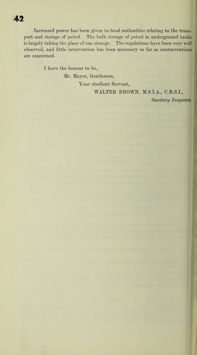 Increased power has been given to local authorities relating to the trans- port and storage of petrol. The bulk storage of petrol in underground tanks is largely taking the place of can storage. The regulations have been very well observed, and little intervention has been necessary so far as contraventions : are concerned. I have the honour to be, Mr. Mayor, Gentlemen, Your obedient Servant, || WALTER BROWN, M.S.I.A., C.R.S.I., ]| Sanitary Inspector. \ i