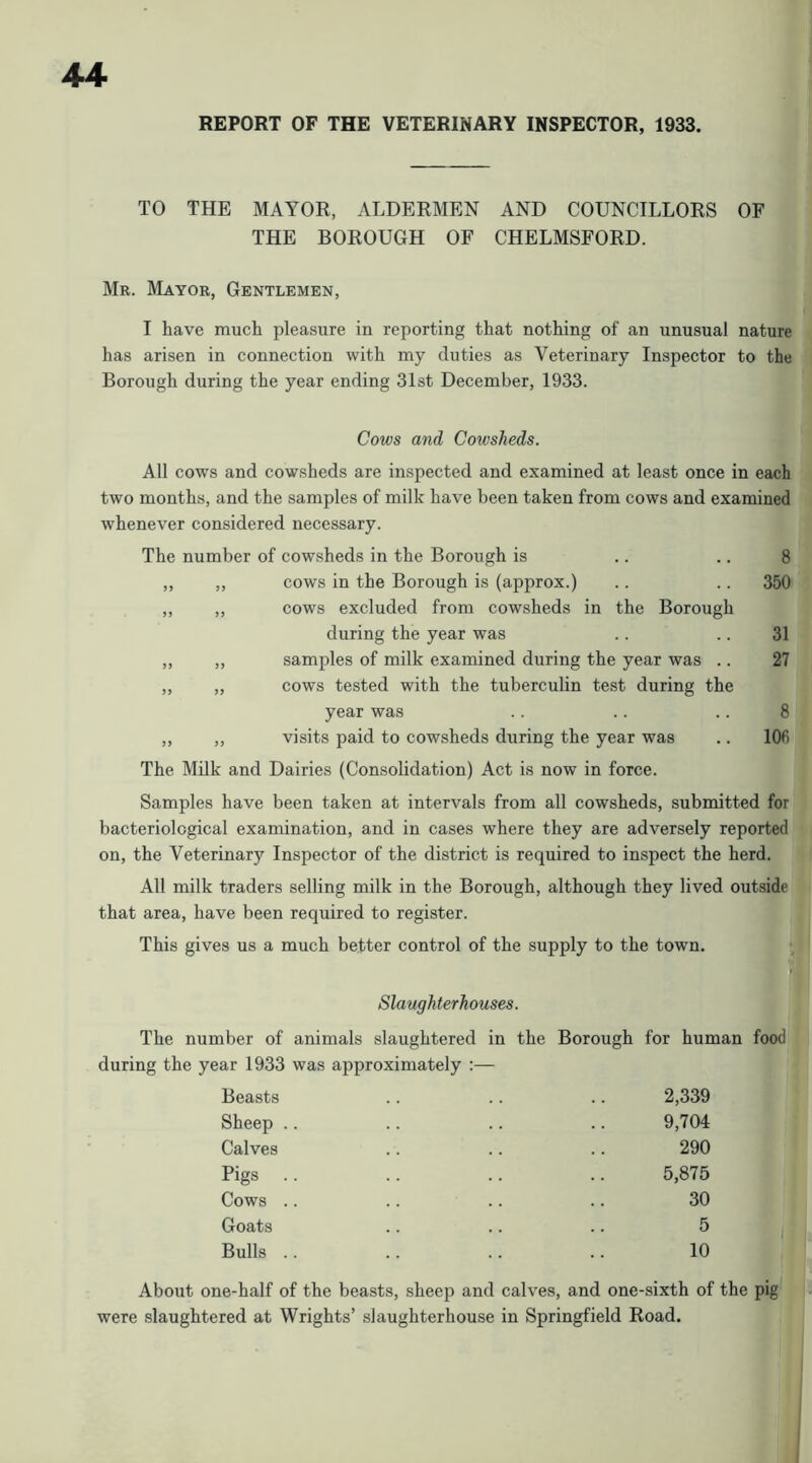 REPORT OF THE VETERINARY INSPECTOR, 1933. TO THE MAYOR, ALDERMEN AND COUNCILLORS OF THE BOROUGH OF CHELMSFORD. Mr. Mayor, Gentlemen, I have much pleasure in reporting that nothing of an unusual nature has arisen in connection with my duties as Veterinary Inspector to the Borough during the year ending 31st December, 1933. Cows and Cowsheds. All cows and cowsheds are inspected and examined at least once in each two months, and the samples of milk have been taken from cows and examined whenever considered necessary. The number of cowsheds in the Borough is .. .. 8 „ „ cows in the Borough is (approx.) .. .. 350 ,, „ cows excluded from cowsheds in the Borough during the year was .. .. 31 „ „ samples of milk examined during the year was .. 27 „ „ cows tested with the tuberculin test during the year was .. .. .. 8 ,, ,, visits paid to cowsheds during the year was .. 106 The Milk and Dairies (Consolidation) Act is now in force. Samples have been taken at intervals from all cowsheds, submitted for bacteriological examination, and in cases where they are adversely reported on, the Veterinary Inspector of the district is required to inspect the herd. All milk traders selling milk in the Borough, although they lived outside that area, have been required to register. This gives us a much better control of the supply to the town. Slaughterhouses. The number of animals slaughtered in the Borough during the year 1933 was approximately :— for human food Beasts Sheep .. Calves Pigs .. Cows .. Goats Bulls .. 2,339 9,704 290 5,875 30 5 10 About one-half of the beasts, sheep and calves, and one-sixth of the pig were slaughtered at Wrights’ slaughterhouse in Springfield Road.