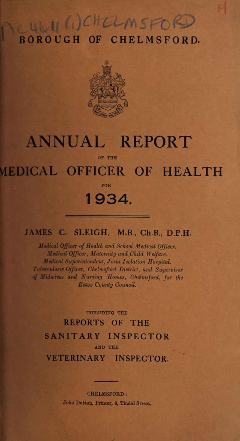 ANNUAL REPORT OF THE VIEDICAL OFFICER OF HEALTH FOR 1934. JAMES C. SLEIGH, M.B., Ch.B., D.P.H. Medical Officer of Health and School Medical Officer. Medical Officer, Maternity and Child Welfare. Medical Superintendent, Joint Isolation Hospital. Tuberculosis Officer, Chelmsford District, and Supervisor of Midwives and Nursing Homes, Chelmsford, for the Essex County Council. INCLUDING THE REPORTS OF THE SANITARY INSPECTOR AND THE VETERINARY INSPECTOR. CHELMSFORD: John Dutton, Printer, 8, Tindal Street.