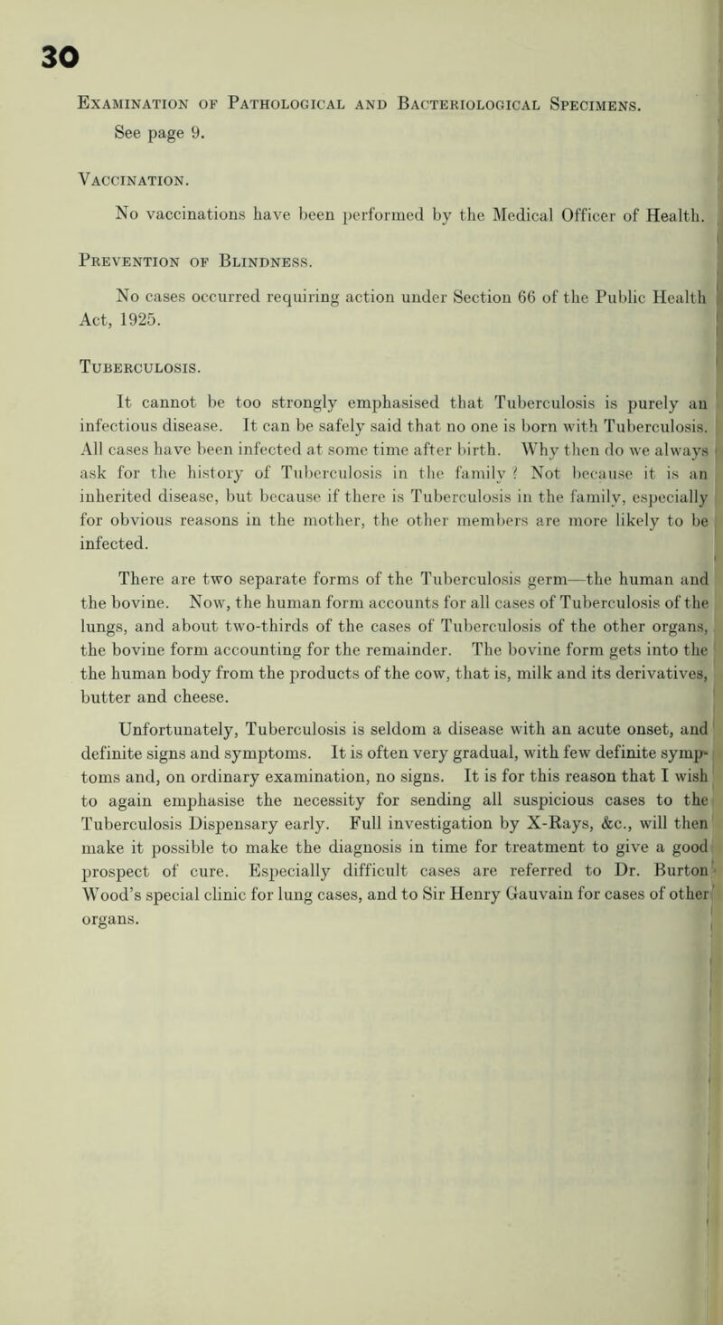 Examination of Pathological and Bacteriological Specimens. See page 9. Vaccination. No vaccinations have been performed by the Medical Officer of Health. Prevention of Blindness. No cases occurred requiring action under Section 66 of the Public Health Act, 1925. Tuberculosis. ' It cannot be too strongly emphasised that Tuberculosis is purely an infectious disease. It can be safely said that no one is born with Tuberculosis. All cases have been infected at some time after birth. Why then do we always ■ ask for the history of Tuberculosis in the family i Not because it is an inherited disease, but because if there is Tuberculosis in the family, especially for obvious reasons in the mother, the other meml)ers are more likely to be infected. There are two separate forms of the Tuberculosis germ—the human and the bovine. Now, the human form accounts for all cases of Tuberculosis of the lungs, and about twm-thirds of the cases of Tuberculosis of the other organs, the bovine form accounting for the remainder. The bovine form gets into the the human body from the products of the cow, that is, milk and its derivatives, butter and cheese. Unfortunately, Tuberculosis is seldom a disease with an acute onset, and definite signs and symptoms. It is often very gradual, with few definite symp toms and, on ordinary examination, no signs. It is for this reason that I wish to again emphasise the necessity for sending all suspicious cases to the Tuberculosis Dispensary early. Full investigation by X-Rays, &c., will then make it possible to make the diagnosis in time for treatment to give a good prospect of cure. Especially difficult cases are referred to Dr. Burton • Wood’s special clinic for lung cases, and to Sir Henry Gauvain for cases of other ' organs.