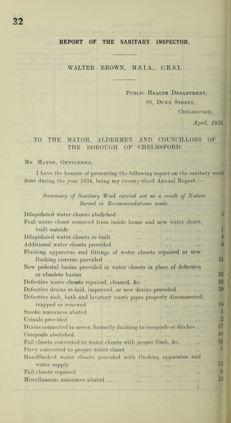 REPORT OF THE SANITARY INSPECTOR. WALTER BROWN, C.R.S.I. Public Health Department, 89, Duke Street, Chelmskori). April, 1935. TO THE MAA^OR, ALDERMEN AND COUNCILLORS OF THE BOROUGH OF CHELMSFORD. Mr. Mayor, Gentlemen, I have the honour of presenting the following report on the sanitary work done during the year 1934, being my twenty-third Annual Report :— Summary of Sanitary Worl’ carried out as a result of Notices Served or Recommendations made. Dilapidated water closets abolished . . .. . . 5 Foul water closet removed from inside house and new water clo.set built outside . . .. .. . . .. 1 Dilapidated water closets re-built .. .. •. 4 Additional water closets provided .. .. .. 6 Flushing apj^aratus and fittings of water closets repaired or new flushing cisterns provided .. .. .. .. 21 New pedestal basins provided in water closets in place of defective or obsolete basins .. .. .. .. 23 Defective water closets repaired, cleaned, &c. .. . • 23 Defective drains re-laid, improved, or new drains provided .. 39 Defective sink, bath and lavatory waste pipes properly disconnected, trapped or renewed .. .. .. .. 16 Smoke nuisances abated .. . . .. . . 1 Urinals provided .. . . .. .. . . 2 Drains connected to sewer, formerly draining to ce.s.spools or ditches. . 17 Cesspools abolished . . . . . . • • 19 Pail clo.sets converted to water closets with proper flush, &c. . . 12 Privy converted to proper water closet . . . . . • 1 Handflu.shed water closets provided with flushing apparatus and water supply . . .. .. . . . . 12 Pail closets repaired . . .. . . .. ^ Miscellaneous nuisances abated .. .. ., . • I