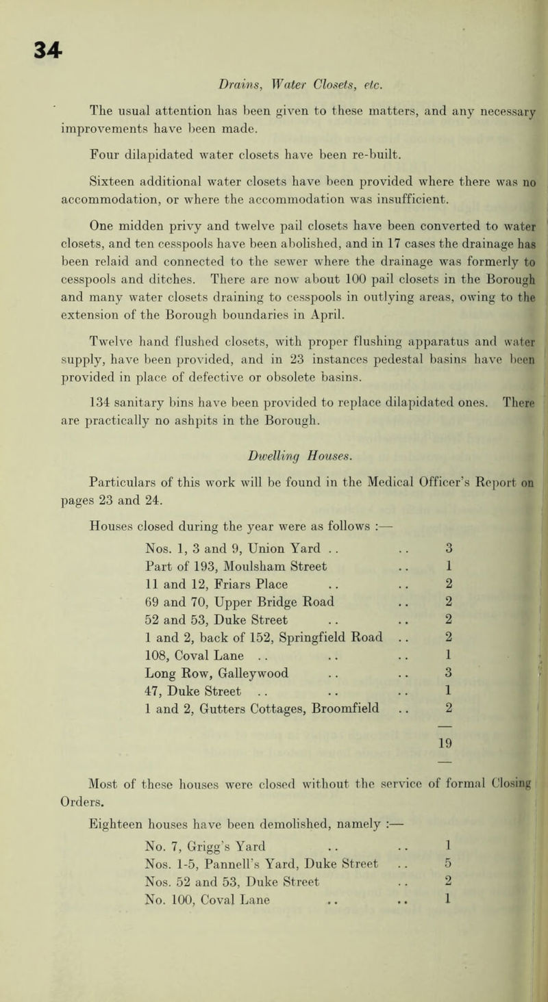 Drains, Water Closets, etc. The usual attention has been given to these matters, and any necessary improvements have been made. Four dilapidated water closets have been re-built. Sixteen additional water closets have been provided where there was no accommodation, or where the accommodation was insufficient. One midden privy and twelve pail closets have been converted to water closets, and ten cesspools have been abolished, and in 17 cases the drainage has been relaid and connected to the sewer where the drainage was formerly to cesspools and ditches. There arc now about 100 pail closets in the Borough and many water closets draining to cesspools in outlying areas, owing to the extension of the Borough boundaries in April. Twelve hand flushed clo.sets, with proper flushing apparatus and water ■supply, have been provided, and in 23 instances pedestal basins have been provided in place of defective or obsolete basins. 134 sanitary bins have been provided to replace dilapidated ones. There are practically no ashpits in the Borough. Dn'elling Houses. Particulars of this work will be found in the Medical Officer’s Report on ])ages 23 and 24. Houses closed during the year were as follows :— Nos. 1, 3 and 9, Union Yard .. Part of 193, Moulsham Street 11 and 12, Friars Place 69 and 70, Upper Bridge Road 52 and 53, Duke Street 1 and 2, back of 152, Springfield Road 108, Coval Lane .. Long Row, Galleywood 47, Duke Street 1 and 2, Gutters Cottages, Broomfield 3 1 2 2 2 2 1 3 1 2 9 1 19 Most of the.se houses were closed without the service of formal Closing Orders. Plighteen hoirses have been demolished, namely :— No. 7, Grigg’s Yard Nos. 1-5, Pannell’s Yard, Duke Street Nos. 52 and 53, Duke Street No. 100, Coval Lane 5 2 1