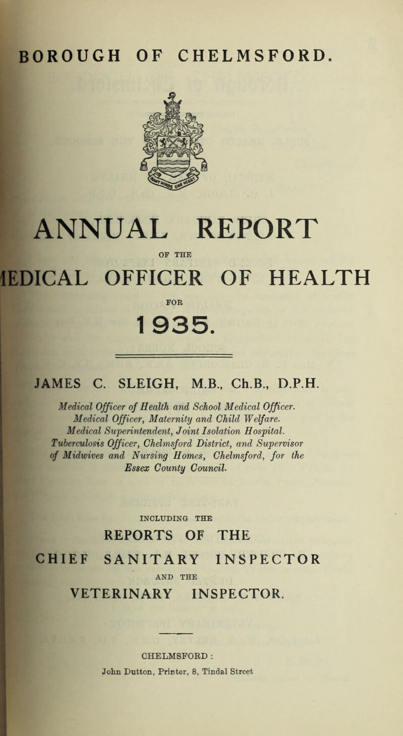 BOROUGH OF CHELMSFORD. ANNUAL REPORT OF THE lEDICAL OFFICER OF HEALTH FOR 1935. JAMES C. SLEIGH, M.B., Ch.B., D.P.H. Medical Officer of Health and School Medical Officer. Medical Officer, Maternity and Child Welfare. Medical Superintendent, Joint Isolation Hospital. Tuberculosis Officer, Chelmsford District, and Supervisor of Midwives and Nursing Homes, Chelmsford, for the Essex County Council. INCLUDING THE REPORTS OF THE CHIEF SANITARY INSPECTOR AND THE VETERINARY INSPECTOR. CHELMSFORD: