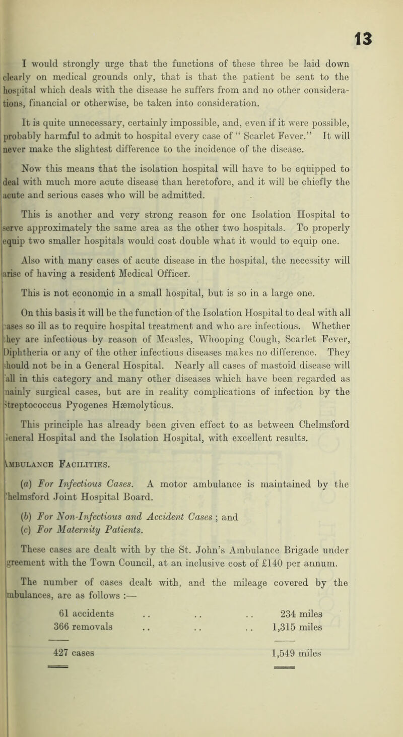 I would strongly urge that the functions of these three be laid down clearly on medical grounds only, that is that the patient be sent to the hospital which deals with the disease he suffers from and no other considera- tions, financial or otherwise, be taken into consideration. It is quite unnecessary, certainly impossible, and, even if it were possible, probably harmful to admit to hospital every case of “ Scarlet Fever.” It will I never make the slightest difference to the incidence of the disease. I Now this means that the isolation hospital will have to be equipped to ' deal with much more acute disease than heretofore, and it will be chiefly the ^ acute and serious cases who will be admitted. j This is another and very strong reason for one Isolation Hospital to jserve api)roximately the same area as the other two hospitals. To properly equip two smaller hospitals would cost double what it would to equip one. Also with many cases of acute disease in the hospital, the necessity will larisc of having a resident Medical Officer. j This is not economic in a small hospital, but is so in a large one. , On this basis it will be the function of the Isolation Hospital to deal with all I uses so ill as to require hospital treatment and who are infectious. Whether |;hey are infectious by reason of Measles, Whooping Cough, Scarlet Fever, 'Diphtheria or any of the other infectious diseases makes no difference. They 4ould not be in a General Hospital. Nearly all cases of mastoid disease will all in this category and many other diseases which have been regarded as uaiuly surgical cases, but are in reality complications of infection by the 'treptococcus Pyogenes Hsemolyticus. This principle has already been given effect to as between Chelmsford leneral Hospital and the Isolation Hospital, with excellent results. jvMBULANCE FACILITIES. (а) For Infectious Cases. A motor ambulance is maintained by the ’helmsford Joint Hospital Board. (б) For Non-Infectious and Accident Cases ; and (c) For Maternity Patients. These cases are dealt with by the St. John’s Ambulance Brigade under greement with the Town Council, at an inclusive cost of £140 per annum. The number of cases dealt with, and the mileage covered by the mbulances, are as follows :— 61 accidents .. .. .. 234 miles 366 removals .. .. .. 1,315 miles 427 cases 1,549 miles