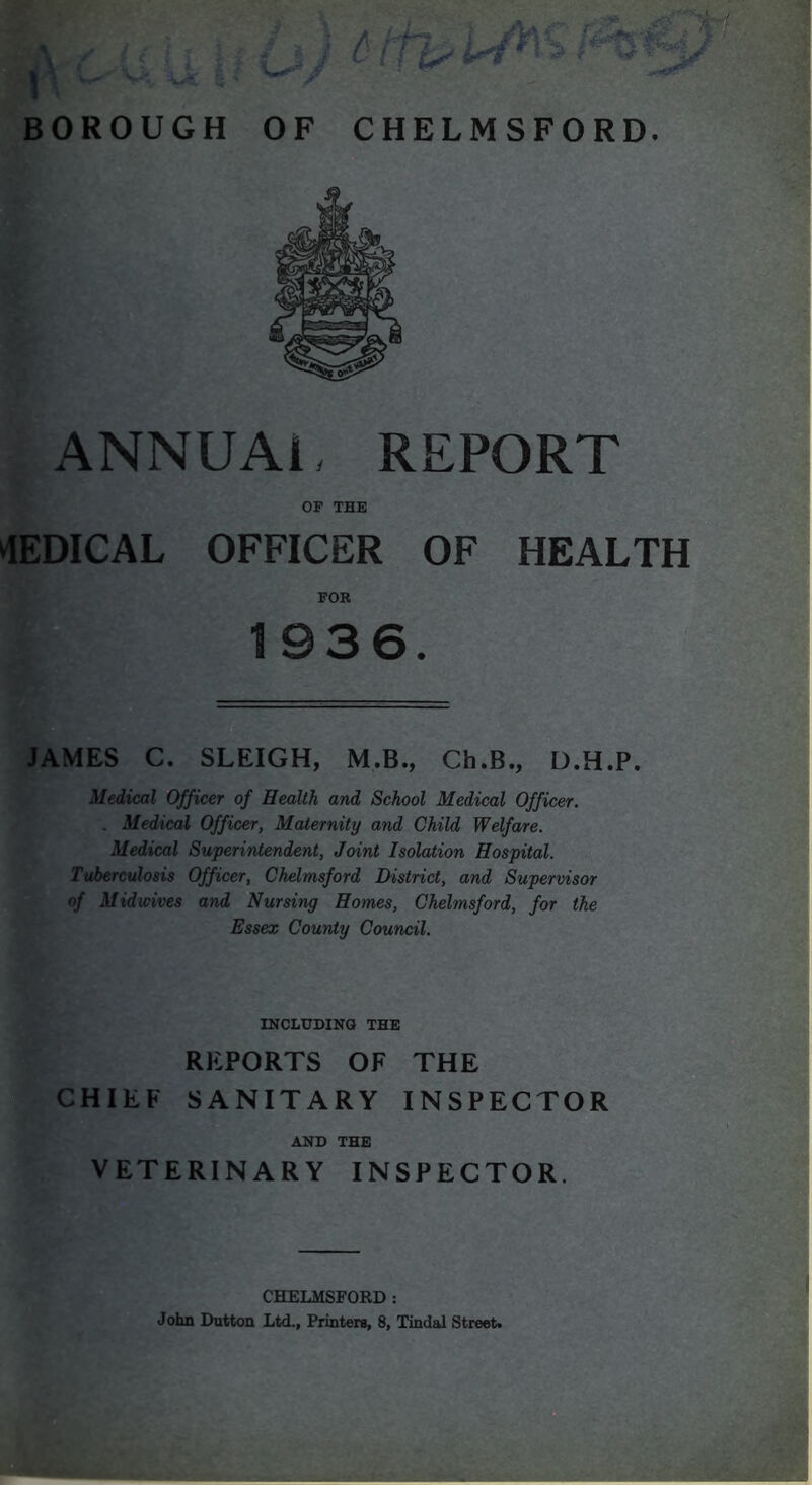 ANNUM, REPORT OF THE ^lEDICAL OFFICER OF HEALTH FOB 1936. lAMES C. SLEIGH, M.B., Ch.B., D.H.P. Medical Officer of Health and School Medical Officer. . Medical Officer, Maternity and Child Welfare. Medical Superintendent, Joint Isolation Hospital. Tuberculosis Officer, Chelmsford District, and Supervisor of Mid wives and Nursing Homes, Chelmsford, for the Essex County Council. INCLUDING THE REPORTS OF THE CHIEF SANITARY INSPECTOR AND THE VETERINARY INSPECTOR. CHELMSFORD :