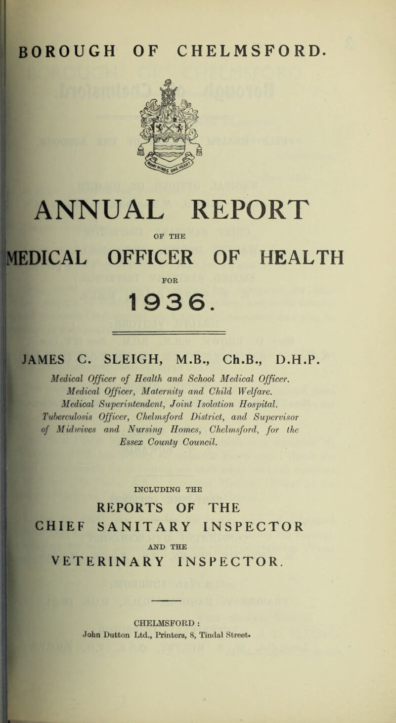 ' BOROUGH OF CHELMSFORD. ANNUAL REPORT OF THE MEDICAL OFFICER OF HEALTH FOR 1936. . JAMES C. SLEIGH, M.B., Ch.B., D.H.P. Medical Officer of Health and School Medical Officer. Medical Officer, Maternity and Child Welfare. Medical Superintendent, Joint Isolation Hospital. Tuberculosis Officer, Chelmsford District, and Supervisor of Midmves and Nursing Homes, Chelmsford, for the ! Essex County Council. INCLUDING THE REPORTS OF THE i CHIEF SANITARY INSPECTOR AND THE I VETERINARY INSPECTOR. I I i ' CHELMSFORD : j John Dutton Ltd., Printers, 8, Tindal Street. 1 I I