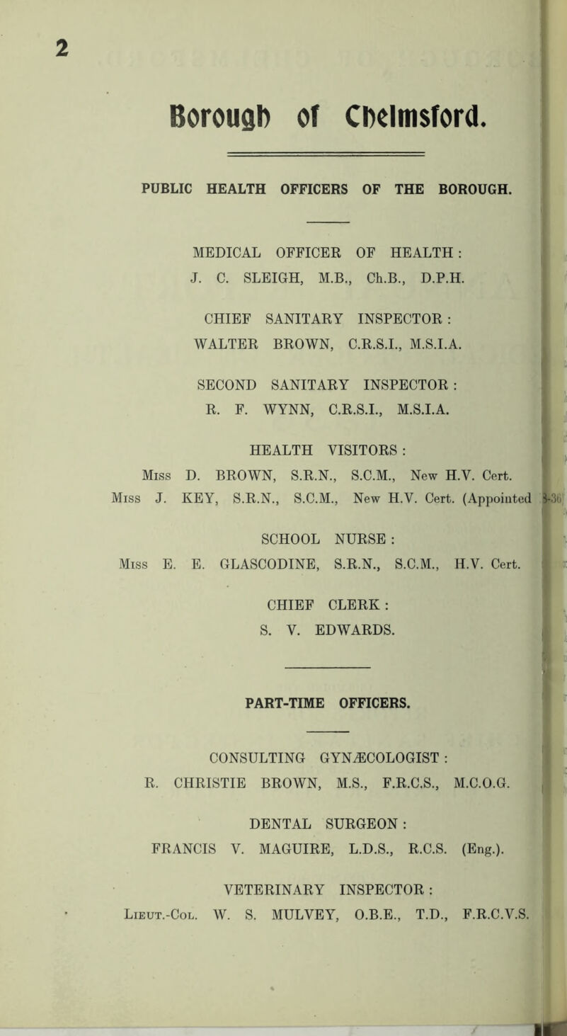 2 Borougl) of CDelmsford. PUBLIC HEALTH OFFICERS OF THE BOROUGH. MEDICAL OFFICER OF HEALTH : J. C. SLEIGH, M.B., Ch.B., D.P.H. | I CHIEF SANITARY INSPECTOR : WALTER BROWN, C.R.S.L, M.S.I.A. I ; SECOND SANITARY INSPECTOR: R. F. WYNN, C.R.S.I., M.S.I.A. 1 i HEALTH VISITORS : ! ' ' I ■' Miss D. BROWN, S.R.N., S.C.M., New H.V. Cert. Miss J. KEY, S.R.N., S.C.M., New H.V. Cert. (Appointed l-.Ib: SCHOOL NURSE: Miss E. E. GLASCODINE, S.R.N., S.C.M., H.V. Cert. CHIEF CLERK : S. V. EDWARDS. PART-TIME OFFICERS. CONSULTING GYNiECOLOGIST : R. CHRISTIE BROWN, M.S., F.R.C.S., M.C.O.G. DENTAL SURGEON : FRANCIS V. MAGUIRE, L.D.S., R.C.S. (Eng.). VETERINARY INSPECTOR: Lieut.-Col. W. S. MULVEY, O.B.E., T.D., F.R.C.V.S.