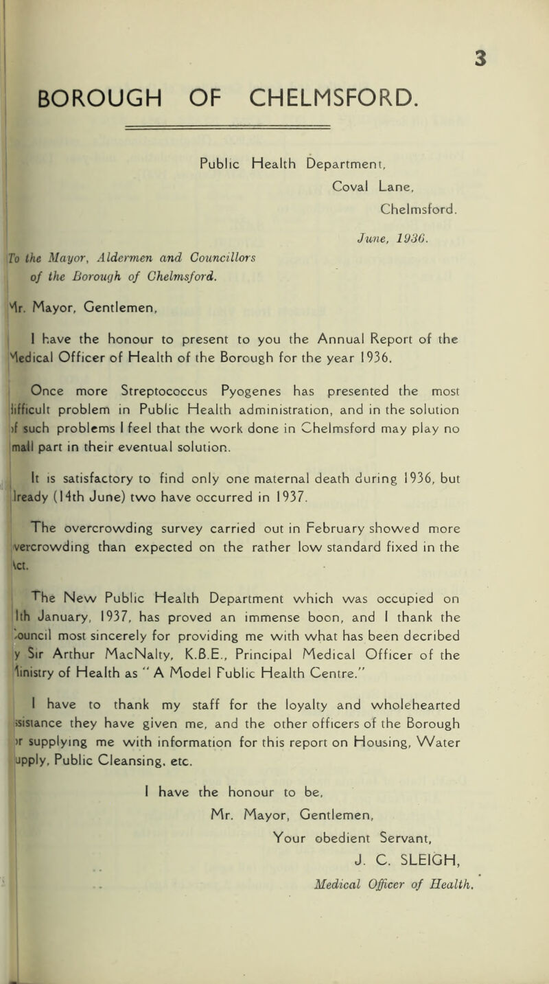 Public Health Department, Coval Lane, Chelmsford. To the Mayor, Aldermen and Councillors of the Borough of Chelmsford. June, 1936. 'Ir. Mayor, Gentlemen, 1 have the honour to present to you the Annual Report of the 'Medical Officer of Health of the Borough for the year 1936. Once more Streptococcus Pyogenes has presented the most lifficult problem in Public Health administration, and in the solution )f such problems I feel that the work done in Chelmsford may play no mall part in their eventual solution. It IS satisfactory to find only one maternal death during 1936, but Iready (Mth June) two have occurred in 1937. The overcrowding survey carried out in February showed more vercrowding than expected on the rather low standard fixed in the \ct. The New Public Health Department which was occupied on Ith January, 1937, has proved an immense boon, and I thank the /Ouncil most sincerely for providing me with what has been decribed y Sir Arthur MacNalty, K.6.E., Principal Medical Officer of the Ministry of Health as “ A Model Public Health Centre.” I have to thank my staff for the loyalty and wholehearted »isiance they have given me, and the other officers of the Borough )r supplying me with information for this report on Housing, Water apply, Public Cleansing, etc. I have the honour to be, Mr. Mayor, Gentlemen, Your obedient Servant, J. C. SLEIGH, Medical Officer of Health.