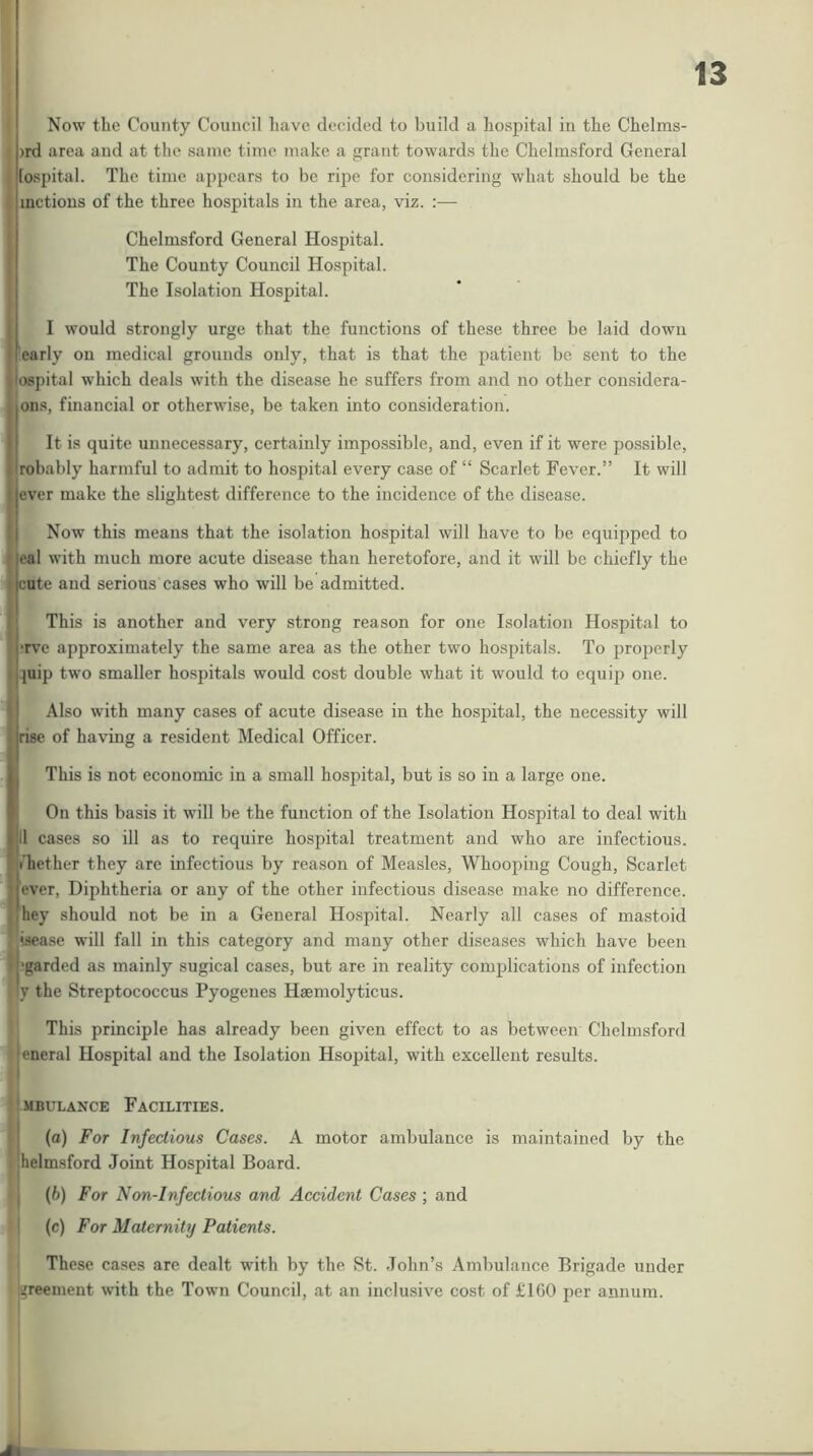 Now the County Council have decided to build a hospital in the Chelms- )rd area and at the same time make a grant towards the Chelmsford General I lospital. The time appears to be ripe for considering what should be the I metious of the three hospitals in the area, viz. :— I ! Chelmsford General Hospital. The County Council Hospital. The Isolation Hospital. I would strongly urge that the functions of these three be laid down early on medical grounds only, that is that the patient be sent to the ospital which deals with the disease he suffers from and no other considera- ons, financial or otherwise, be taken into consideration. It is quite unnecessary, certainly impossible, and, even if it were possible, Irobably harmful to admit to hospital every case of “ Scarlet Fever.” It will ever make the slightest difference to the incidence of the disease. Now this means that the isolation hospital will have to be equipped to eal with much more acute disease than heretofore, and it will be chiefly the 1 cute and serious cases who will be admitted. This is another and very strong reason for one Isolation Hospital to •rve approximately the same area as the other two hospitals. To properly :juip two smaller hospitals would cost double what it would to equip one. i Also with many cases of acute disease in the hospital, the necessity will I rise of having a resident Medical Officer. li This is not economic in a small hospital, but is so in a large one. Ii On this basis it will be the function of the Isolation Hospital to deal with Ijll cases so ill as to require hospital treatment and who are infectious, rfhether they are infectious by reason of Measles, Whooping Cough, Scarlet I ever. Diphtheria or any of the other infectious disease make no difference, hhey should not be in a General Hospital. Nearly all cases of mastoid I isea.so will fall in this category and many other diseases which have been F'garded as mainly sugical cases, but are in reality complications of infection 1 ly the Streptococcus Pyogenes Hsemolyticus. ' This principle has already been given effect to as between Chelmsford ‘jeneral Hospital and the Isolation Hsopital, with excellent results. I j.MBULANCE FACILITIES. I (a) For Infectious Cases. A motor ambulance is maintained by the I helmsford Joint Hospital Board. • j {b) For Non-Infectious and Accident Cases ; and ! (c) For Maternity Patients. These cases are dealt with by the St. John’s Ambulance Brigade under ^reement with the Town Council, at an inclusive cost of £160 per annum.